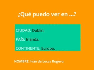 ¿Qué puedo ver en ...?

CIUDAD: Dublín.

PAÍS: Irlanda.

CONTINENTE: Europa.


NOMBRE: Iván de Lucas Rogero.
 
