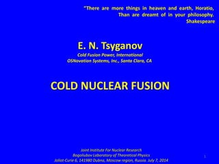 1
“There are more things in heaven and earth, Horatio,
Than are dreamt of in your philosophy.
Shakespeare
E. N. Tsyganov
Cold Fusion Power, International
OSNovation Systems, Inc., Santa Clara, CA
COLD NUCLEAR FUSION
Joint Institute For Nuclear Research
Bogoliubov Laboratory of Theoretical Physics
Joliot-Curie 6, 141980 Dubna, Moscow region, Russia. July 7, 2014
 