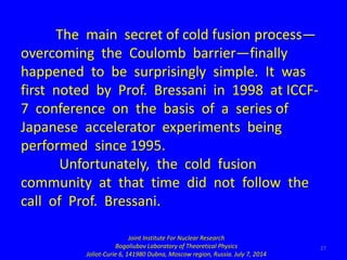 27
The main secret of cold fusion process—
overcoming the Coulomb barrier—finally
happened to be surprisingly simple. It w...