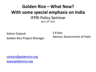 Golden Rice – What Now?
   With some special emphasis on India
                 IFPRI Policy Seminar
                         April 14th 2011




Adrian Dubock                        S R Rao
Golden Rice Project Manager          Advisor, Government of India




contact@goldenrice.org
www.goldenrice.org
 