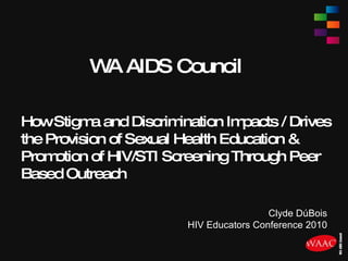 WA AIDS Council How Stigma and Discrimination Impacts / Drives the Provision of Sexual Health Education & Promotion of HIV/STI Screening Through Peer Based Outreach Clyde DúBois HIV Educators Conference 2010 