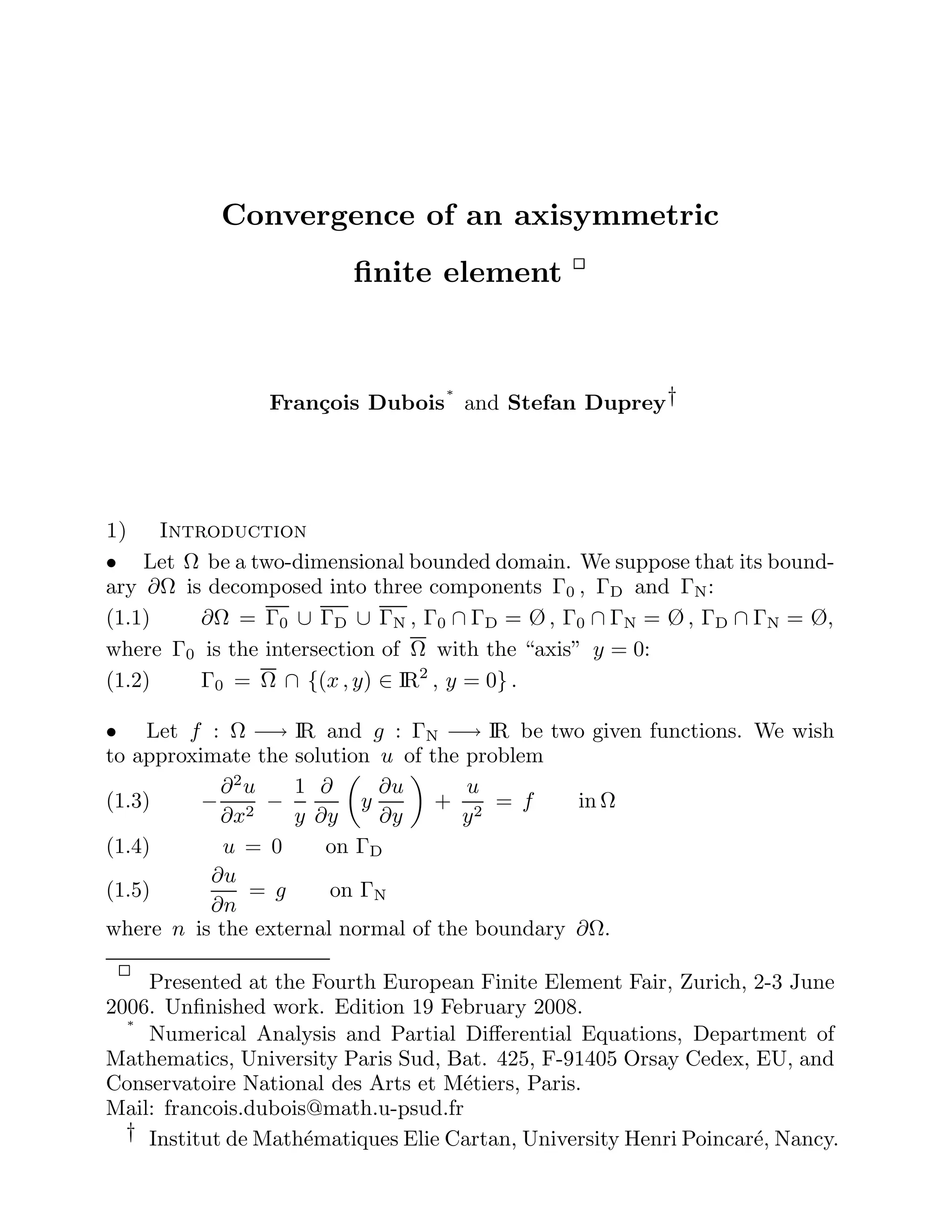 Convergence of an axisymmetric
finite element
François Dubois
∗
and Stefan Duprey†
1) Introduction
• Let Ω be a two-dimensional bounded domain. We suppose that its bound-
ary ∂Ω is decomposed into three components Γ0 , ΓD and ΓN:
(1.1) ∂Ω = Γ0 ∪ ΓD ∪ ΓN , Γ0 ∩ ΓD = Ø , Γ0 ∩ ΓN = Ø , ΓD ∩ ΓN = Ø,
where Γ0 is the intersection of Ω with the “axis” y = 0:
(1.2) Γ0 = Ω ∩ {(x , y) ∈ IR2
, y = 0} .
• Let f : Ω −→ IR and g : ΓN −→ IR be two given functions. We wish
to approximate the solution u of the problem
(1.3) −
∂2
u
∂x2
−
1
y
∂
∂y

y
∂u
∂y

+
u
y2
= f in Ω
(1.4) u = 0 on ΓD
(1.5)
∂u
∂n
= g on ΓN
where n is the external normal of the boundary ∂Ω.
Presented at the Fourth European Finite Element Fair, Zurich, 2-3 June
2006. Unfinished work. Edition 19 February 2008.
∗
Numerical Analysis and Partial Differential Equations, Department of
Mathematics, University Paris Sud, Bat. 425, F-91405 Orsay Cedex, EU, and
Conservatoire National des Arts et Métiers, Paris.
Mail: francois.dubois@math.u-psud.fr
† Institut de Mathématiques Elie Cartan, University Henri Poincaré, Nancy.
 