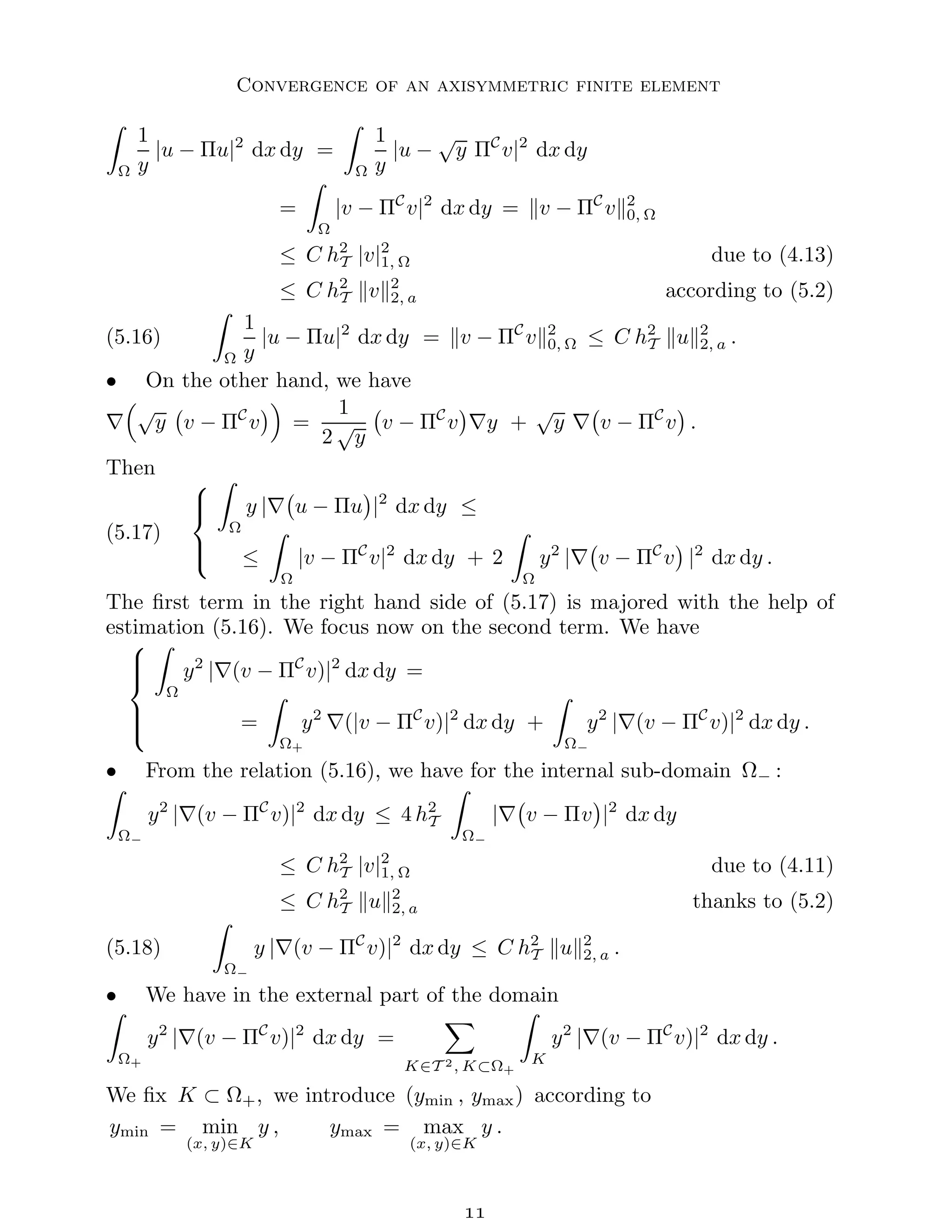 Convergence of an axisymmetric finite element
Z
Ω
1
y
|u − Πu|2
dx dy =
Z
Ω
1
y
|u −
√
y ΠC
v|2
dx dy
=
Z
Ω
|v − ΠC
v|2
dx dy = kv − ΠC
vk2
0, Ω
≤ C h2
T |v|2
1, Ω due to (4.13)
≤ C h2
T kvk2
2, a according to (5.2)
(5.16)
Z
Ω
1
y
|u − Πu|2
dx dy = kv − ΠC
vk2
0, Ω ≤ C h2
T kuk2
2, a .
• On the other hand, we have
∇
√
y v − ΠC
v

=
1
2
√
y
v − ΠC
v

∇y +
√
y ∇ v − ΠC
v

.
Then
(5.17)





Z
Ω
y |∇ u − Πu

|2
dx dy ≤
≤
Z
Ω
|v − ΠC
v|2
dx dy + 2
Z
Ω
y2
|∇ v − ΠC
v

|2
dx dy .
The first term in the right hand side of (5.17) is majored with the help of
estimation (5.16). We focus now on the second term. We have







Z
Ω
y2
|∇(v − ΠC
v)|2
dx dy =
=
Z
Ω+
y2
∇(|v − ΠC
v)|2
dx dy +
Z
Ω−
y2
|∇(v − ΠC
v)|2
dx dy .
• From the relation (5.16), we have for the internal sub-domain Ω− :
Z
Ω−
y2
|∇(v − ΠC
v)|2
dx dy ≤ 4 h2
T
Z
Ω−
|∇ v − Πv

|2
dx dy
≤ C h2
T |v|2
1, Ω due to (4.11)
≤ C h2
T kuk2
2, a thanks to (5.2)
(5.18)
Z
Ω−
y |∇(v − ΠC
v)|2
dx dy ≤ C h2
T kuk2
2, a .
• We have in the external part of the domain
Z
Ω+
y2
|∇(v − ΠC
v)|2
dx dy =
X
K∈T 2, K⊂Ω+
Z
K
y2
|∇(v − ΠC
v)|2
dx dy .
We fix K ⊂ Ω+, we introduce (ymin , ymax) according to
ymin = min
(x, y)∈K
y , ymax = max
(x, y)∈K
y .

 