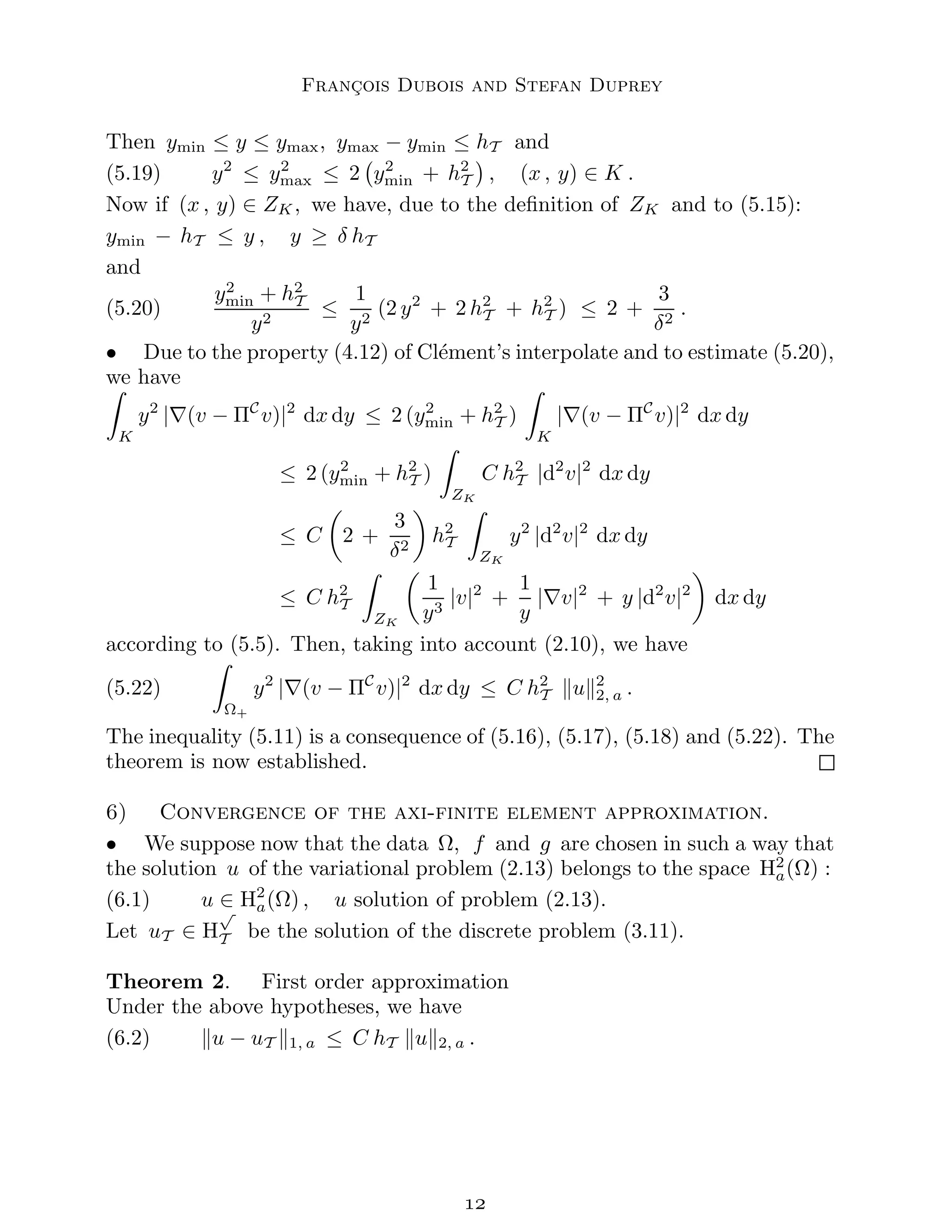 François Dubois and Stefan Duprey
Then ymin ≤ y ≤ ymax, ymax − ymin ≤ hT and
(5.19) y2
≤ y2
max ≤ 2 y2
min + h2
T

, (x , y) ∈ K .
Now if (x , y) ∈ ZK, we have, due to the definition of ZK and to (5.15):
ymin − hT ≤ y , y ≥ δ hT
and
(5.20)
y2
min + h2
T
y2
≤
1
y2
(2 y2
+ 2 h2
T + h2
T ) ≤ 2 +
3
δ2
.
• Due to the property (4.12) of Clément’s interpolate and to estimate (5.20),
we have
Z
K
y2
|∇(v − ΠC
v)|2
dx dy ≤ 2 (y2
min + h2
T )
Z
K
|∇(v − ΠC
v)|2
dx dy
≤ 2 (y2
min + h2
T )
Z
ZK
C h2
T |d2
v|2
dx dy
≤ C

2 +
3
δ2

h2
T
Z
ZK
y2
|d2
v|2
dx dy
≤ C h2
T
Z
ZK

1
y3
|v|2
+
1
y
|∇v|2
+ y |d2
v|2

dx dy
according to (5.5). Then, taking into account (2.10), we have
(5.22)
Z
Ω+
y2
|∇(v − ΠC
v)|2
dx dy ≤ C h2
T kuk2
2, a .
The inequality (5.11) is a consequence of (5.16), (5.17), (5.18) and (5.22). The
theorem is now established.
6) Convergence of the axi-finite element approximation.
• We suppose now that the data Ω, f and g are chosen in such a way that
the solution u of the variational problem (2.13) belongs to the space H2
a(Ω) :
(6.1) u ∈ H2
a(Ω) , u solution of problem (2.13).
Let uT ∈ H
√
T be the solution of the discrete problem (3.11).
Theorem 2. First order approximation
Under the above hypotheses, we have
(6.2) ku − uT k1, a ≤ C hT kuk2, a .

 