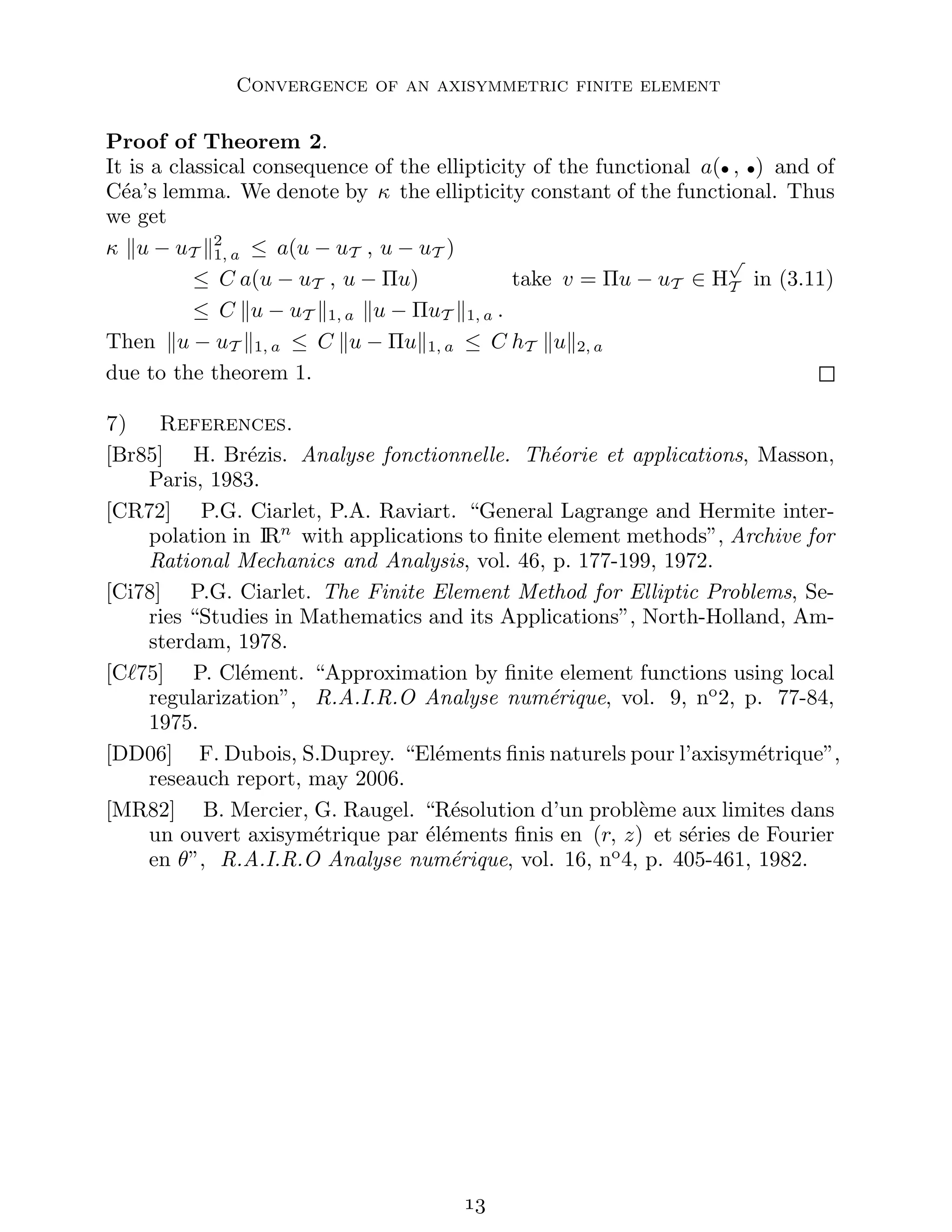 Convergence of an axisymmetric finite element
Proof of Theorem 2.
It is a classical consequence of the ellipticity of the functional a(• , •) and of
Céa’s lemma. We denote by κ the ellipticity constant of the functional. Thus
we get
κ ku − uT k2
1, a ≤ a(u − uT , u − uT )
≤ C a(u − uT , u − Πu) take v = Πu − uT ∈ H
√
T in (3.11)
≤ C ku − uT k1, a ku − ΠuT k1, a .
Then ku − uT k1, a ≤ C ku − Πuk1, a ≤ C hT kuk2, a
due to the theorem 1.
7) References.
[Br85] H. Brézis. Analyse fonctionnelle. Théorie et applications, Masson,
Paris, 1983.
[CR72] P.G. Ciarlet, P.A. Raviart. “General Lagrange and Hermite inter-
polation in IRn
with applications to finite element methods”, Archive for
Rational Mechanics and Analysis, vol. 46, p. 177-199, 1972.
[Ci78] P.G. Ciarlet. The Finite Element Method for Elliptic Problems, Se-
ries “Studies in Mathematics and its Applications”, North-Holland, Am-
sterdam, 1978.
[Cℓ75] P. Clément. “Approximation by finite element functions using local
regularization”, R.A.I.R.O Analyse numérique, vol. 9, no
2, p. 77-84,
1975.
[DD06] F. Dubois, S.Duprey. “Eléments finis naturels pour l’axisymétrique”,
reseauch report, may 2006.
[MR82] B. Mercier, G. Raugel. “Résolution d’un problème aux limites dans
un ouvert axisymétrique par éléments finis en (r, z) et séries de Fourier
en θ”, R.A.I.R.O Analyse numérique, vol. 16, no
4, p. 405-461, 1982.

 