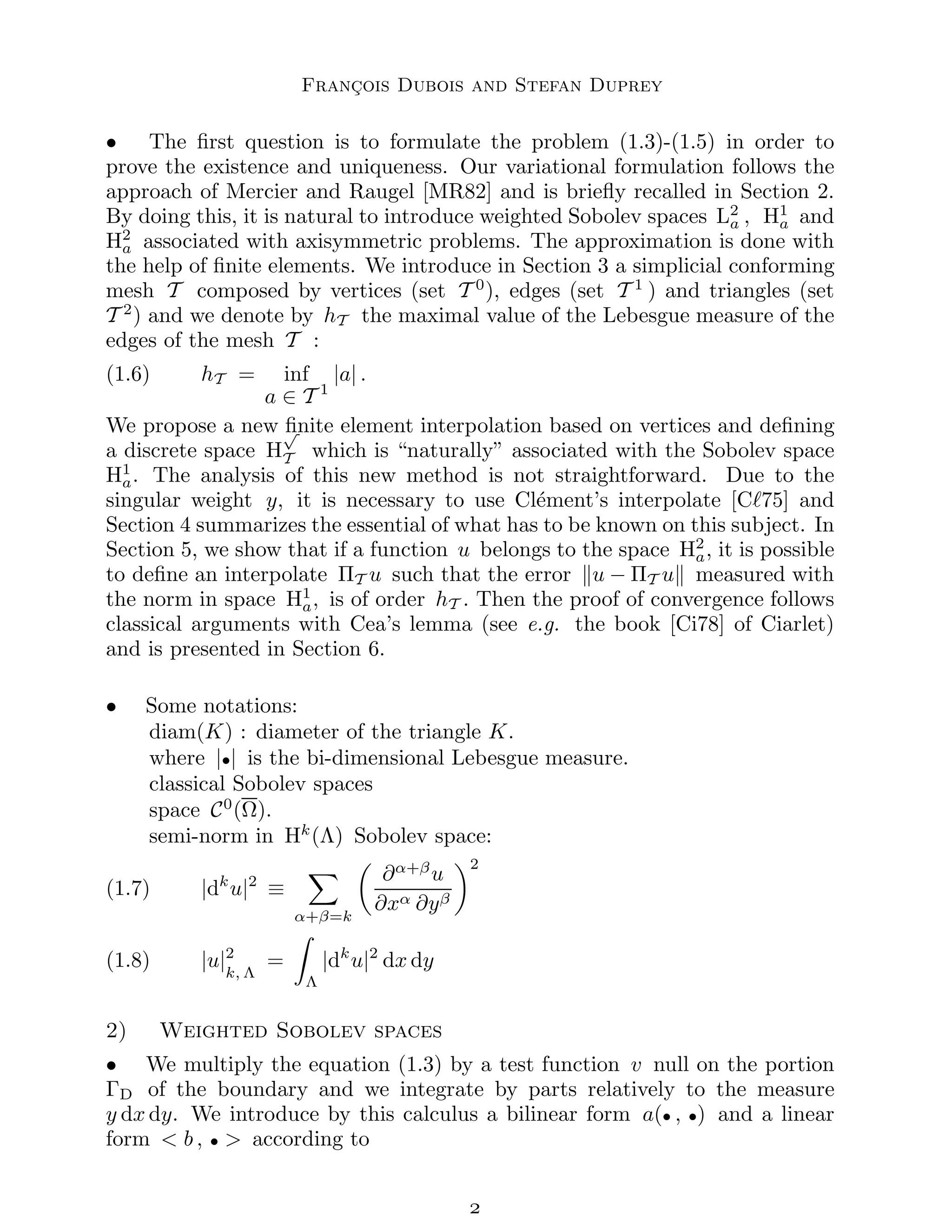 François Dubois and Stefan Duprey
• The first question is to formulate the problem (1.3)-(1.5) in order to
prove the existence and uniqueness. Our variational formulation follows the
approach of Mercier and Raugel [MR82] and is briefly recalled in Section 2.
By doing this, it is natural to introduce weighted Sobolev spaces L2
a , H1
a and
H2
a associated with axisymmetric problems. The approximation is done with
the help of finite elements. We introduce in Section 3 a simplicial conforming
mesh T composed by vertices (set T 0
), edges (set T 1
) and triangles (set
T 2
) and we denote by hT the maximal value of the Lebesgue measure of the
edges of the mesh T :
(1.6) hT = inf
a ∈ T 1
|a| .
We propose a new finite element interpolation based on vertices and defining
a discrete space H
√
T which is “naturally” associated with the Sobolev space
H1
a. The analysis of this new method is not straightforward. Due to the
singular weight y, it is necessary to use Clément’s interpolate [Cℓ75] and
Section 4 summarizes the essential of what has to be known on this subject. In
Section 5, we show that if a function u belongs to the space H2
a, it is possible
to define an interpolate ΠT u such that the error ku − ΠT uk measured with
the norm in space H1
a, is of order hT . Then the proof of convergence follows
classical arguments with Cea’s lemma (see e.g. the book [Ci78] of Ciarlet)
and is presented in Section 6.
• Some notations:
diam(K) : diameter of the triangle K.
where |•| is the bi-dimensional Lebesgue measure.
classical Sobolev spaces
space C0
(Ω).
semi-norm in Hk
(Λ) Sobolev space:
(1.7) |dk
u|2
≡
X
α+β=k

∂α+β
u
∂xα ∂yβ
2
(1.8) |u|2
k, Λ
=
Z
Λ
|dk
u|2
dx dy
2) Weighted Sobolev spaces
• We multiply the equation (1.3) by a test function v null on the portion
ΓD of the boundary and we integrate by parts relatively to the measure
y dx dy. We introduce by this calculus a bilinear form a(• , •) and a linear
form  b , •  according to

 