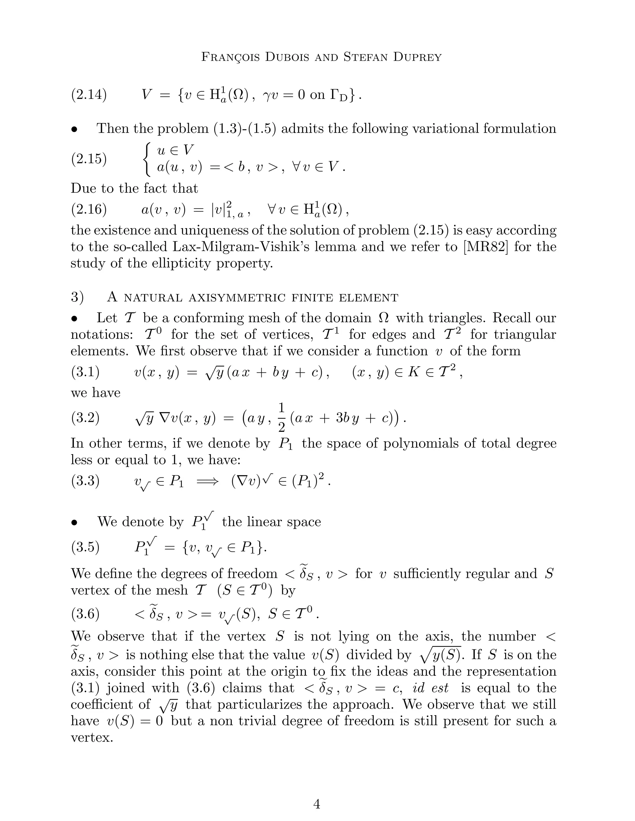 François Dubois and Stefan Duprey
(2.14) V = {v ∈ H1
a(Ω) , γv = 0 on ΓD} .
• Then the problem (1.3)-(1.5) admits the following variational formulation
(2.15)

u ∈ V
a(u , v) =  b , v  , ∀ v ∈ V .
Due to the fact that
(2.16) a(v , v) = |v|2
1, a , ∀ v ∈ H1
a(Ω) ,
the existence and uniqueness of the solution of problem (2.15) is easy according
to the so-called Lax-Milgram-Vishik’s lemma and we refer to [MR82] for the
study of the ellipticity property.
3) A natural axisymmetric finite element
• Let T be a conforming mesh of the domain Ω with triangles. Recall our
notations: T 0
for the set of vertices, T 1
for edges and T 2
for triangular
elements. We first observe that if we consider a function v of the form
(3.1) v(x , y) =
√
y (a x + b y + c) , (x , y) ∈ K ∈ T 2
,
we have
(3.2)
√
y ∇v(x , y) = a y ,
1
2
(a x + 3b y + c)

.
In other terms, if we denote by P1 the space of polynomials of total degree
less or equal to 1, we have:
(3.3) v√ ∈ P1 =⇒ (∇v)
√
∈ (P1)2
.
• We denote by P
√
1 the linear space
(3.5) P
√
1 = {v, v√ ∈ P1}.
We define the degrees of freedom  e
δS , v  for v sufficiently regular and S
vertex of the mesh T (S ∈ T 0
) by
(3.6)  e
δS , v  = v√ (S), S ∈ T 0
.
We observe that if the vertex S is not lying on the axis, the number 
e
δS , v  is nothing else that the value v(S) divided by
p
y(S). If S is on the
axis, consider this point at the origin to fix the ideas and the representation
(3.1) joined with (3.6) claims that  e
δS , v  = c, id est is equal to the
coefficient of
√
y that particularizes the approach. We observe that we still
have v(S) = 0 but a non trivial degree of freedom is still present for such a
vertex.

 