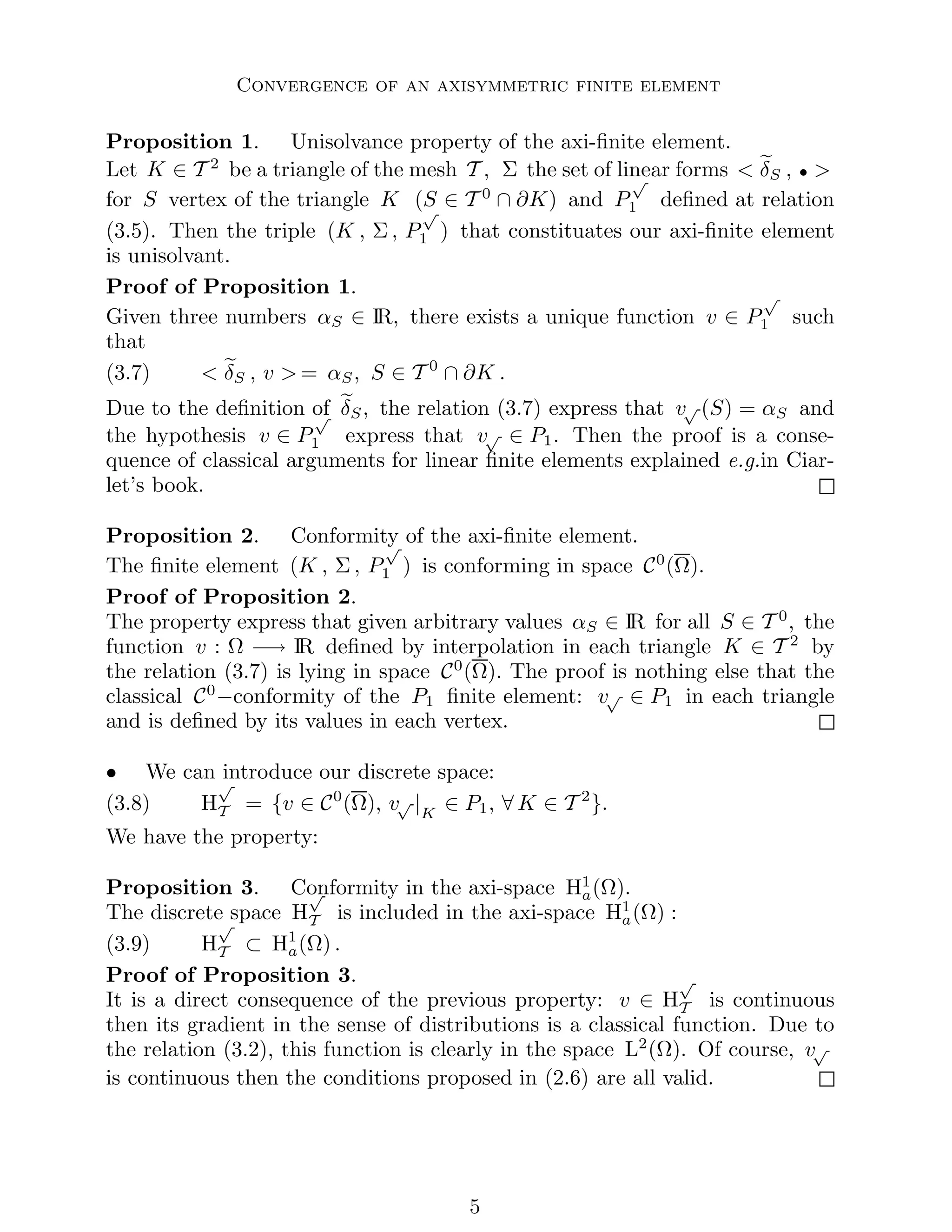 Convergence of an axisymmetric finite element
Proposition 1. Unisolvance property of the axi-finite element.
Let K ∈ T 2
be a triangle of the mesh T , Σ the set of linear forms  e
δS , • 
for S vertex of the triangle K (S ∈ T 0
∩ ∂K) and P
√
1 defined at relation
(3.5). Then the triple (K , Σ , P
√
1 ) that constituates our axi-finite element
is unisolvant.
Proof of Proposition 1.
Given three numbers αS ∈ IR, there exists a unique function v ∈ P
√
1 such
that
(3.7)  e
δS , v  = αS, S ∈ T 0
∩ ∂K .
Due to the definition of e
δS, the relation (3.7) express that v√ (S) = αS and
the hypothesis v ∈ P
√
1 express that v√ ∈ P1. Then the proof is a conse-
quence of classical arguments for linear finite elements explained e.g.in Ciar-
let’s book.
Proposition 2. Conformity of the axi-finite element.
The finite element (K , Σ , P
√
1 ) is conforming in space C0
(Ω).
Proof of Proposition 2.
The property express that given arbitrary values αS ∈ IR for all S ∈ T 0
, the
function v : Ω −→ IR defined by interpolation in each triangle K ∈ T 2
by
the relation (3.7) is lying in space C0
(Ω). The proof is nothing else that the
classical C0
−conformity of the P1 finite element: v√ ∈ P1 in each triangle
and is defined by its values in each vertex.
• We can introduce our discrete space:
(3.8) H
√
T = {v ∈ C0
(Ω), v√ |K
∈ P1, ∀ K ∈ T 2
}.
We have the property:
Proposition 3. Conformity in the axi-space H1
a(Ω).
The discrete space H
√
T is included in the axi-space H1
a(Ω) :
(3.9) H
√
T ⊂ H1
a(Ω) .
Proof of Proposition 3.
It is a direct consequence of the previous property: v ∈ H
√
T is continuous
then its gradient in the sense of distributions is a classical function. Due to
the relation (3.2), this function is clearly in the space L2
(Ω). Of course, v√
is continuous then the conditions proposed in (2.6) are all valid.

 