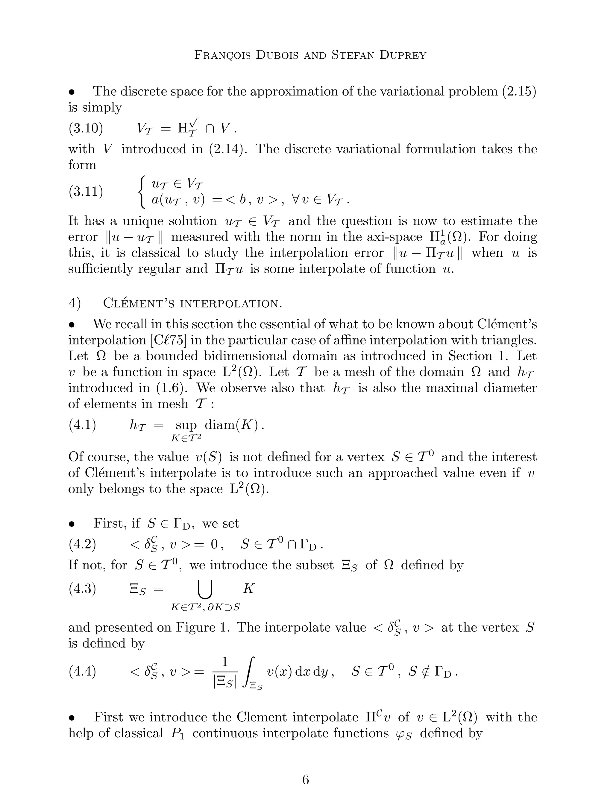 François Dubois and Stefan Duprey
• The discrete space for the approximation of the variational problem (2.15)
is simply
(3.10) VT = H
√
T ∩ V .
with V introduced in (2.14). The discrete variational formulation takes the
form
(3.11)

uT ∈ VT
a(uT , v) =  b , v  , ∀ v ∈ VT .
It has a unique solution uT ∈ VT and the question is now to estimate the
error ku − uT k measured with the norm in the axi-space H1
a(Ω). For doing
this, it is classical to study the interpolation error ku − ΠT u k when u is
sufficiently regular and ΠT u is some interpolate of function u.
4) Clément’s interpolation.
• We recall in this section the essential of what to be known about Clément’s
interpolation [Cℓ75] in the particular case of affine interpolation with triangles.
Let Ω be a bounded bidimensional domain as introduced in Section 1. Let
v be a function in space L2
(Ω). Let T be a mesh of the domain Ω and hT
introduced in (1.6). We observe also that hT is also the maximal diameter
of elements in mesh T :
(4.1) hT = sup
K∈T 2
diam(K) .
Of course, the value v(S) is not defined for a vertex S ∈ T 0
and the interest
of Clément’s interpolate is to introduce such an approached value even if v
only belongs to the space L2
(Ω).
• First, if S ∈ ΓD, we set
(4.2)  δC
S , v  = 0 , S ∈ T 0
∩ ΓD .
If not, for S ∈ T 0
, we introduce the subset ΞS of Ω defined by
(4.3) ΞS =
[
K∈T 2, ∂K⊃S
K
and presented on Figure 1. The interpolate value  δC
S , v  at the vertex S
is defined by
(4.4)  δC
S , v  =
1
|ΞS|
Z
ΞS
v(x) dx dy , S ∈ T 0
, S /
∈ ΓD .
• First we introduce the Clement interpolate ΠC
v of v ∈ L2
(Ω) with the
help of classical P1 continuous interpolate functions ϕS defined by

 