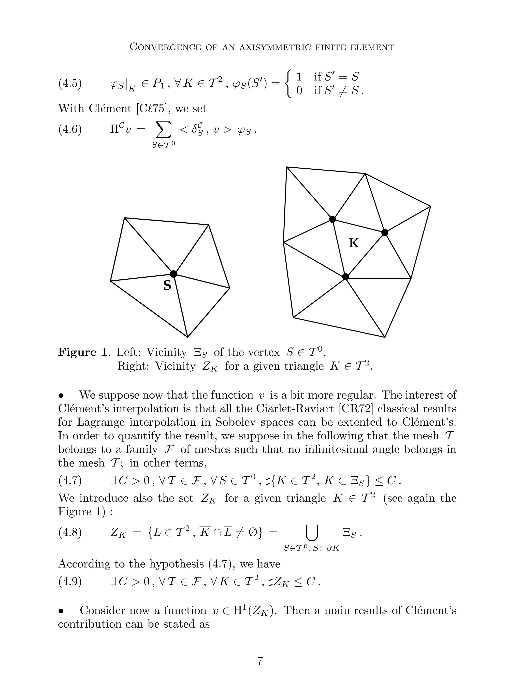 Convergence of an axisymmetric finite element
(4.5) ϕS|K
∈ P1 , ∀ K ∈ T 2
, ϕS(S′
) =

1 if S′
= S
0 if S′
6= S .
With Clément [Cℓ75], we set
(4.6) ΠC
v =
X
S∈T 0
 δC
S , v  ϕS .
S
K
Figure 1. Left: Vicinity ΞS of the vertex S ∈ T 0
.
Right: Vicinity ZK for a given triangle K ∈ T 2
.
• We suppose now that the function v is a bit more regular. The interest of
Clément’s interpolation is that all the Ciarlet-Raviart [CR72] classical results
for Lagrange interpolation in Sobolev spaces can be extented to Clément’s.
In order to quantify the result, we suppose in the following that the mesh T
belongs to a family F of meshes such that no infinitesimal angle belongs in
the mesh T ; in other terms,
(4.7) ∃ C  0 , ∀ T ∈ F , ∀ S ∈ T 0
, ♯{K ∈ T 2
, K ⊂ ΞS} ≤ C .
We introduce also the set ZK for a given triangle K ∈ T 2
(see again the
Figure 1) :
(4.8) ZK = {L ∈ T 2
, K ∩ L 6= Ø} =
[
S∈T 0, S⊂∂K
ΞS .
According to the hypothesis (4.7), we have
(4.9) ∃ C  0 , ∀ T ∈ F , ∀ K ∈ T 2
, ♯ZK ≤ C .
• Consider now a function v ∈ H1
(ZK). Then a main results of Clément’s
contribution can be stated as

 