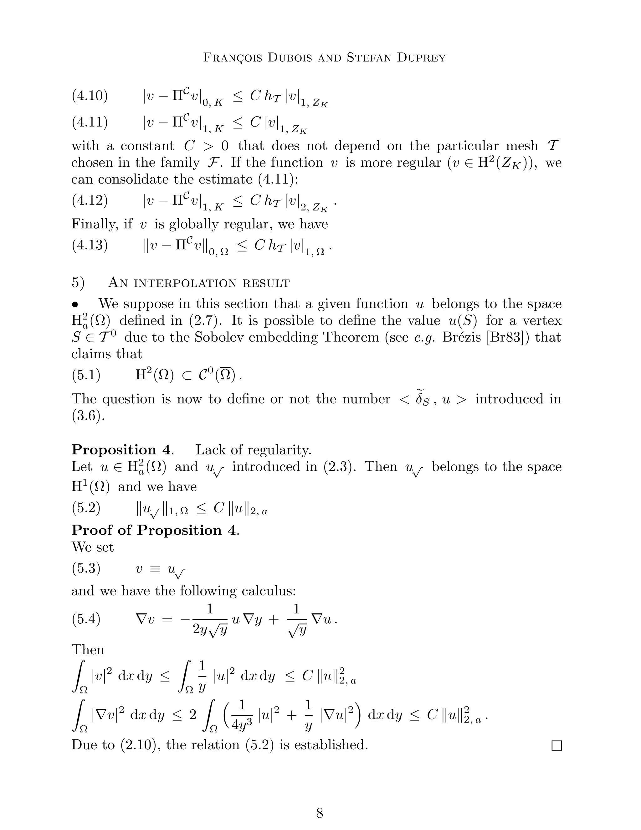 François Dubois and Stefan Duprey
(4.10) |v − ΠC
v|0, K
≤ C hT |v|1, ZK
(4.11) |v − ΠC
v|1, K
≤ C |v|1, ZK
with a constant C  0 that does not depend on the particular mesh T
chosen in the family F. If the function v is more regular (v ∈ H2
(ZK )), we
can consolidate the estimate (4.11):
(4.12) |v − ΠC
v|1, K
≤ C hT |v|2, ZK
.
Finally, if v is globally regular, we have
(4.13) kv − ΠC
vk0, Ω
≤ C hT |v|1, Ω
.
5) An interpolation result
• We suppose in this section that a given function u belongs to the space
H2
a(Ω) defined in (2.7). It is possible to define the value u(S) for a vertex
S ∈ T 0
due to the Sobolev embedding Theorem (see e.g. Brézis [Br83]) that
claims that
(5.1) H2
(Ω) ⊂ C0
(Ω) .
The question is now to define or not the number  e
δS , u  introduced in
(3.6).
Proposition 4. Lack of regularity.
Let u ∈ H2
a(Ω) and u√ introduced in (2.3). Then u√ belongs to the space
H1
(Ω) and we have
(5.2) ku√ k1, Ω ≤ C kuk2, a
Proof of Proposition 4.
We set
(5.3) v ≡ u√
and we have the following calculus:
(5.4) ∇v = −
1
2y
√
y
u ∇y +
1
√
y
∇u .
Then
Z
Ω
|v|2
dx dy ≤
Z
Ω
1
y
|u|2
dx dy ≤ C kuk2
2, a
Z
Ω
|∇v|2
dx dy ≤ 2
Z
Ω
 1
4y3
|u|2
+
1
y
|∇u|2

dx dy ≤ C kuk2
2, a .
Due to (2.10), the relation (5.2) is established.

 