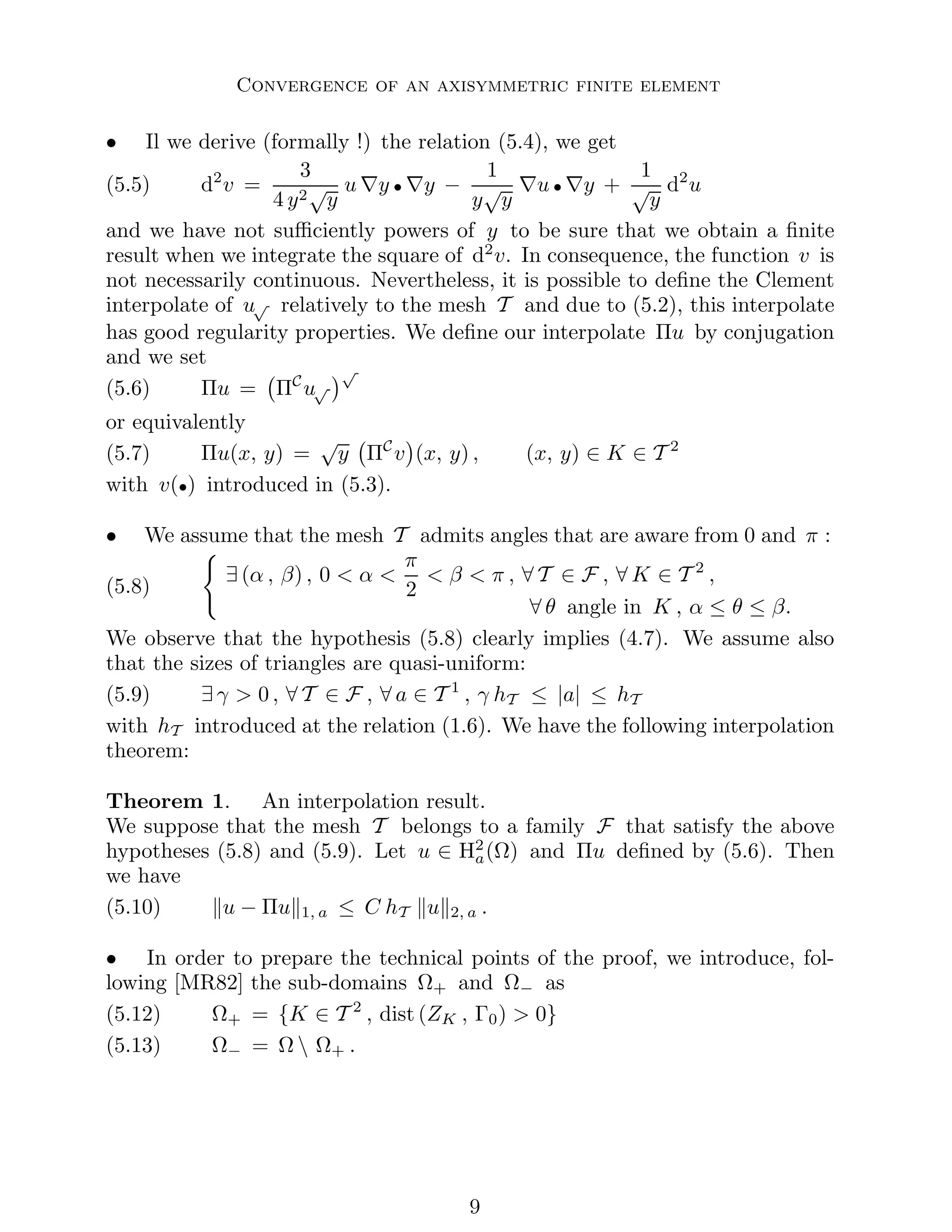 Convergence of an axisymmetric finite element
• Il we derive (formally !) the relation (5.4), we get
(5.5) d2
v =
3
4 y2√
y
u ∇y • ∇y −
1
y
√
y
∇u • ∇y +
1
√
y
d2
u
and we have not sufficiently powers of y to be sure that we obtain a finite
result when we integrate the square of d2
v. In consequence, the function v is
not necessarily continuous. Nevertheless, it is possible to define the Clement
interpolate of u√ relatively to the mesh T and due to (5.2), this interpolate
has good regularity properties. We define our interpolate Πu by conjugation
and we set
(5.6) Πu = ΠC
u√
√
or equivalently
(5.7) Πu(x, y) =
√
y ΠC
v

(x, y) , (x, y) ∈ K ∈ T 2
with v(•) introduced in (5.3).
• We assume that the mesh T admits angles that are aware from 0 and π :
(5.8)
(
∃ (α , β) , 0  α 
π
2
 β  π , ∀ T ∈ F , ∀ K ∈ T 2
,
∀ θ angle in K , α ≤ θ ≤ β.
We observe that the hypothesis (5.8) clearly implies (4.7). We assume also
that the sizes of triangles are quasi-uniform:
(5.9) ∃ γ  0 , ∀ T ∈ F , ∀ a ∈ T 1
, γ hT ≤ |a| ≤ hT
with hT introduced at the relation (1.6). We have the following interpolation
theorem:
Theorem 1. An interpolation result.
We suppose that the mesh T belongs to a family F that satisfy the above
hypotheses (5.8) and (5.9). Let u ∈ H2
a(Ω) and Πu defined by (5.6). Then
we have
(5.10) ku − Πuk1, a ≤ C hT kuk2, a .
• In order to prepare the technical points of the proof, we introduce, fol-
lowing [MR82] the sub-domains Ω+ and Ω− as
(5.12) Ω+ = {K ∈ T 2
, dist (ZK , Γ0)  0}
(5.13) Ω− = Ω  Ω+ .

 