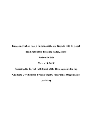 Increasing Urban Forest Sustainability and Growth with Regional
Trail Networks: Treasure Valley, Idaho
Joshua DuBois
March 14, 2018
Submitted in Partial Fulfillment of the Requirements for the
Graduate Certificate in Urban Forestry Program at Oregon State
University
 