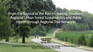 From the Bayous to the Bay: Increasing Houston’s
Regional Urban Forest Sustainability and Public
Health through Regional Trail Networks
Josh DuBois
MNR 561
Spring 2021
In partial fulfillment of the requirements for the Master of Natural Resources
Degree, Oregon State University
 