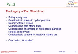 29 sept. 2014. 
MRS Brazil 2014 
23 
Part 2 
The Legacy of Dan Shechtman: 
-Soft-quasicrystals 
-Quasiperiodic waves in hydrodynamics 
-Quasicrystals in oxides 
-Quasiperiodic cold atoms traps 
-Quasiperiodic ensembles of microscopic particles 
-Natural quasicrystal 
-Quasiperiodic patterns in medieval islamic art 
-Conclusion: What else? 
Copyright © 2014 Jean-Marie Dubois. 
All rights reserved.  