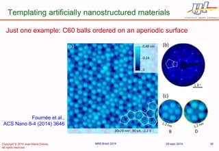 Templating artificially nanostructured materials 
29 sept. 2014. 
MRS Brazil 2014 
35 
Fournée et al., ACS Nano 8-4 (2014) 3646 
Just one example: C60 balls ordered on an aperiodic surface 
Copyright © 2014 Jean-Marie Dubois. 
All rights reserved.  