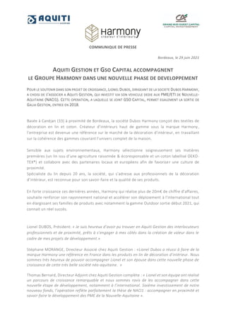 COMMUNIQUE DE PRESSE
Bordeaux, le 29 juin 2021
AQUITI GESTION ET GSO CAPITAL ACCOMPAGNENT
LE GROUPE HARMONY DANS UNE NOUVELLE PHASE DE DEVELOPPEMENT
POUR LE SOUTENIR DANS SON PROJET DE CROISSANCE, LIONEL DUBOS, DIRIGEANT DE LA SOCIETE DUBOS HARMONY,
A CHOISI DE S’ASSOCIER A AQUITI GESTION, QUI INVESTIT VIA SON VEHICULE DEDIE AUX PME/ETI DE NOUVELLE-
AQUITAINE (NACI1). CETTE OPERATION, A LAQUELLE SE JOINT GSO CAPITAL, PERMET EGALEMENT LA SORTIE DE
GALIA GESTION, ENTREE EN 2018.
Basée à Canéjan (33) à proximité de Bordeaux, la société Dubos Harmony conçoit des textiles de
décoration en lin et coton. Créateur d’intérieurs haut de gamme sous la marque Harmony,
l’entreprise est devenue une référence sur le marché de la décoration d’intérieur, en travaillant
sur la cohérence des gammes couvrant l’univers complet de la maison.
Sensible aux sujets environnementaux, Harmony sélectionne soigneusement ses matières
premières (un lin issu d’une agriculture raisonnée & écoresponsable et un coton labellisé OEKO-
TEX®) et collabore avec des partenaires locaux et européens afin de favoriser une culture de
proximité.
Spécialiste du lin depuis 20 ans, la société, qui s’adresse aux professionnels de la décoration
d’intérieur, est reconnue pour son savoir-faire et la qualité de ses produits.
En forte croissance ces dernières années, Harmony qui réalise plus de 20m€ de chiffre d’affaires,
souhaite renforcer son rayonnement national et accélérer son déploiement à l’international tout
en élargissant ses familles de produits avec notamment la gamme Outdoor sortie début 2021, qui
connait un réel succès.
Lionel DUBOS, Président: « Je suis heureux d’avoir pu trouver en Aquiti Gestion des interlocuteurs
professionnels et de proximité, prêts à s’engager à mes côtés dans la création de valeur dans le
cadre de mes projets de développement.»
Stéphane MORANGE, Directeur Associé chez Aquiti Gestion : «Lionel Dubos a réussi à faire de la
marque Harmony une référence en France dans les produits en lin de décoration d’intérieur. Nous
sommes très heureux de pouvoir accompagner Lionel et son épouse dans cette nouvelle phase de
croissance de cette très belle société néo-aquitaine. »
Thomas Bernard, Directeur Adjoint chez Aquiti Gestion complète : « Lionel et son équipe ont réalisé
un parcours de croissance remarquable et nous sommes ravis de les accompagner dans cette
nouvelle étape de développement, notamment à l’international. Sixième investissement de notre
nouveau fonds, l’opération reflète parfaitement la thèse de NACI1 : accompagner en proximité et
savoir-faire le développement des PME de la Nouvelle-Aquitaine ».
 