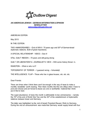 1
AN AMERICAN JEWISH – GERMAN INFORMATION & OPINION
NEWSLETTER
dubowdigest@optonline.net
AMERICAN EDITION
May 2015
IN THIS EDITION
TWO ANNIVERSARIES – End of WW II 70 years ago and 50th of German-Israel
diplomatic relations. Both of great importance.
A SPECIAL RELATIONSHIP: VIDEO – See it!
STILL GUILT RIDDEN – 70 years and still going strong
GUILT OR LIBERATION?:A JOURNALIST’S VIEW – With some history thrown in.
RAMSTEIN – What or who is it?
TOPOGRAPHY OF TERROR – I guessed wrong – fortunately!
THE INTELLIGENCE FLAP – Those who live in glass houses, etc. etc. etc.
Dear Friends:
There are times when I think there won’t be enough in the way of news to make a
monthly newsletter worth reading. Then there months like this one (May) when I have to
pick and choose and am forced to leave out a lot or worthwhile material that I think
you’d like to read.
The super-abundance of news this month is attributable to two anniversaries – namely
the 70th of the end of World War Two and the 50th of the establishment of diplomati9c
relations between Israel and Germany.
The latter was highlighted by the visit of Israeli President Reuven Rivlin to Germany.
During the visit an announcement was made that Germany would supply Israel with four
 