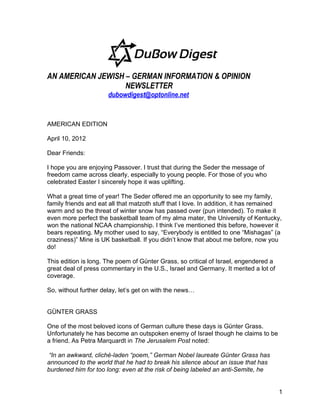 AN AMERICAN JEWISH – GERMAN INFORMATION & OPINION
                   NEWSLETTER
                      dubowdigest@optonline.net


AMERICAN EDITION

April 10, 2012

Dear Friends:

I hope you are enjoying Passover. I trust that during the Seder the message of
freedom came across clearly, especially to young people. For those of you who
celebrated Easter I sincerely hope it was uplifting.

What a great time of year! The Seder offered me an opportunity to see my family,
family friends and eat all that matzoth stuff that I love. In addition, it has remained
warm and so the threat of winter snow has passed over (pun intended). To make it
even more perfect the basketball team of my alma mater, the University of Kentucky,
won the national NCAA championship. I think I’ve mentioned this before, however it
bears repeating. My mother used to say, “Everybody is entitled to one “Mishagas” (a
craziness)” Mine is UK basketball. If you didn’t know that about me before, now you
do!

This edition is long. The poem of Günter Grass, so critical of Israel, engendered a
great deal of press commentary in the U.S., Israel and Germany. It merited a lot of
coverage.

So, without further delay, let’s get on with the news…


GÜNTER GRASS

One of the most beloved icons of German culture these days is Günter Grass.
Unfortunately he has become an outspoken enemy of Israel though he claims to be
a friend. As Petra Marquardt in The Jerusalem Post noted:

 “In an awkward, cliché-laden “poem,” German Nobel laureate Günter Grass has
announced to the world that he had to break his silence about an issue that has
burdened him for too long: even at the risk of being labeled an anti-Semite, he


                                                                                      1
 