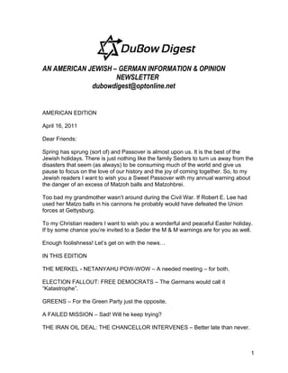 AN AMERICAN JEWISH – GERMAN INFORMATION & OPINION
                    NEWSLETTER
             dubowdigest@optonline.net


AMERICAN EDITION

April 16, 2011

Dear Friends:

Spring has sprung (sort of) and Passover is almost upon us. It is the best of the
Jewish holidays. There is just nothing like the family Seders to turn us away from the
disasters that seem (as always) to be consuming much of the world and give us
pause to focus on the love of our history and the joy of coming together. So, to my
Jewish readers I want to wish you a Sweet Passover with my annual warning about
the danger of an excess of Matzoh balls and Matzohbrei.

Too bad my grandmother wasn’t around during the Civil War. If Robert E. Lee had
used her Matzo balls in his cannons he probably would have defeated the Union
forces at Gettysburg.

To my Christian readers I want to wish you a wonderful and peaceful Easter holiday.
If by some chance you’re invited to a Seder the M & M warnings are for you as well.

Enough foolishness! Let’s get on with the news…

IN THIS EDITION

THE MERKEL - NETANYAHU POW-WOW – A needed meeting – for both.

ELECTION FALLOUT: FREE DEMOCRATS – The Germans would call it
“Katastrophe”.

GREENS – For the Green Party just the opposite.

A FAILED MISSION – Sad! Will he keep trying?

THE IRAN OIL DEAL: THE CHANCELLOR INTERVENES – Better late than never.



                                                                                     1
 