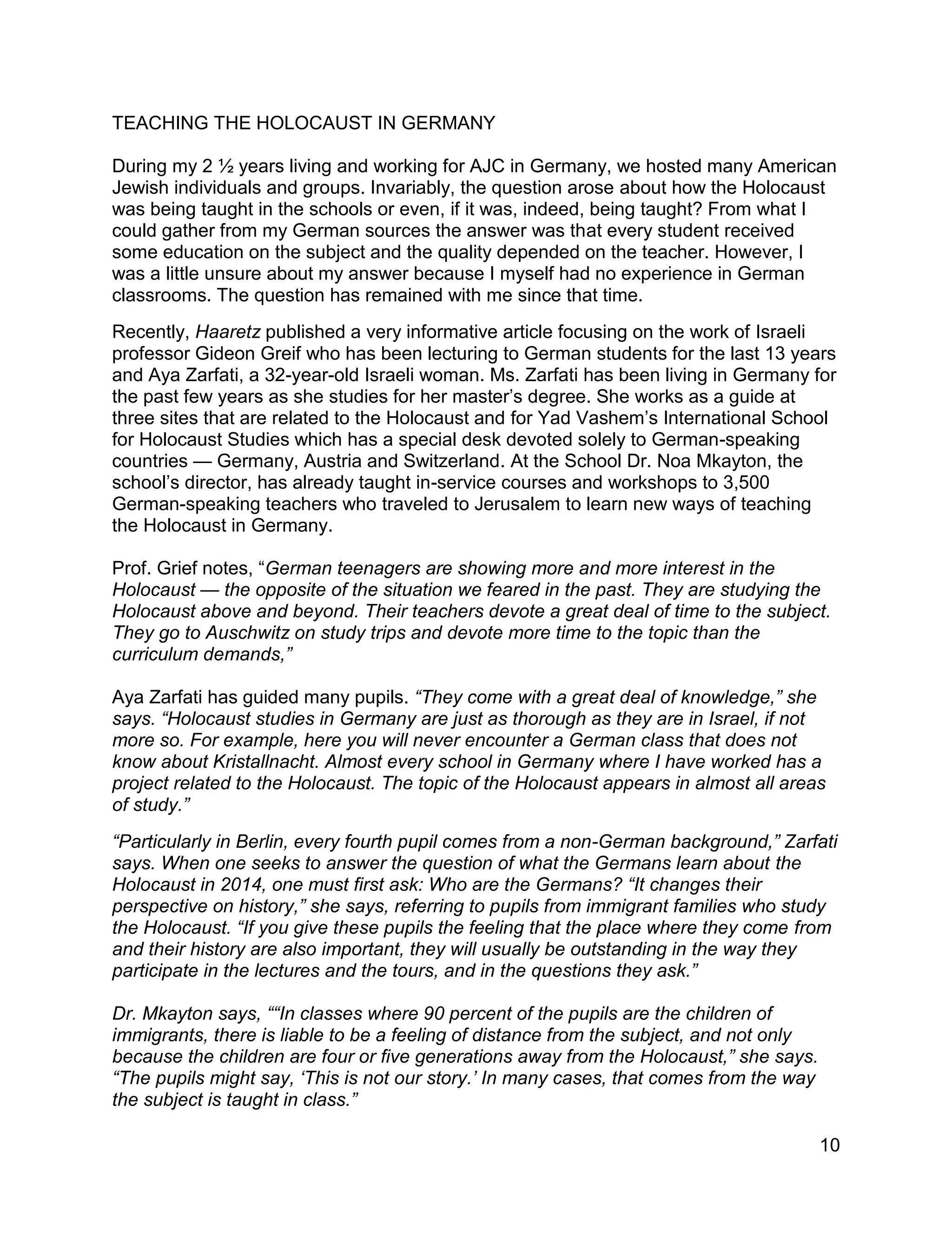 10
TEACHING THE HOLOCAUST IN GERMANY
During my 2 ½ years living and working for AJC in Germany, we hosted many American
Jewish individuals and groups. Invariably, the question arose about how the Holocaust
was being taught in the schools or even, if it was, indeed, being taught? From what I
could gather from my German sources the answer was that every student received
some education on the subject and the quality depended on the teacher. However, I
was a little unsure about my answer because I myself had no experience in German
classrooms. The question has remained with me since that time.
Recently, Haaretz published a very informative article focusing on the work of Israeli
professor Gideon Greif who has been lecturing to German students for the last 13 years
and Aya Zarfati, a 32-year-old Israeli woman. Ms. Zarfati has been living in Germany for
the past few years as she studies for her master’s degree. She works as a guide at
three sites that are related to the Holocaust and for Yad Vashem’s International School
for Holocaust Studies which has a special desk devoted solely to German-speaking
countries — Germany, Austria and Switzerland. At the School Dr. Noa Mkayton, the
school’s director, has already taught in-service courses and workshops to 3,500
German-speaking teachers who traveled to Jerusalem to learn new ways of teaching
the Holocaust in Germany.
Prof. Grief notes, “German teenagers are showing more and more interest in the
Holocaust — the opposite of the situation we feared in the past. They are studying the
Holocaust above and beyond. Their teachers devote a great deal of time to the subject.
They go to Auschwitz on study trips and devote more time to the topic than the
curriculum demands,”
Aya Zarfati has guided many pupils. “They come with a great deal of knowledge,” she
says. “Holocaust studies in Germany are just as thorough as they are in Israel, if not
more so. For example, here you will never encounter a German class that does not
know about Kristallnacht. Almost every school in Germany where I have worked has a
project related to the Holocaust. The topic of the Holocaust appears in almost all areas
of study.”
“Particularly in Berlin, every fourth pupil comes from a non-German background,” Zarfati
says. When one seeks to answer the question of what the Germans learn about the
Holocaust in 2014, one must first ask: Who are the Germans? “It changes their
perspective on history,” she says, referring to pupils from immigrant families who study
the Holocaust. “If you give these pupils the feeling that the place where they come from
and their history are also important, they will usually be outstanding in the way they
participate in the lectures and the tours, and in the questions they ask.”
Dr. Mkayton says, ““In classes where 90 percent of the pupils are the children of
immigrants, there is liable to be a feeling of distance from the subject, and not only
because the children are four or five generations away from the Holocaust,” she says.
“The pupils might say, ‘This is not our story.’ In many cases, that comes from the way
the subject is taught in class.”
 