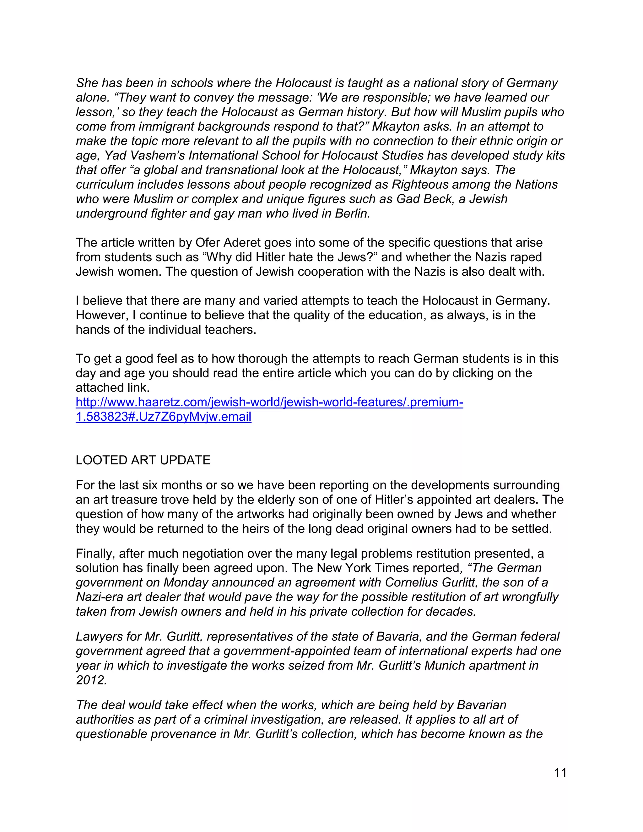 11
She has been in schools where the Holocaust is taught as a national story of Germany
alone. “They want to convey the message: ‘We are responsible; we have learned our
lesson,’ so they teach the Holocaust as German history. But how will Muslim pupils who
come from immigrant backgrounds respond to that?” Mkayton asks. In an attempt to
make the topic more relevant to all the pupils with no connection to their ethnic origin or
age, Yad Vashem’s International School for Holocaust Studies has developed study kits
that offer “a global and transnational look at the Holocaust,” Mkayton says. The
curriculum includes lessons about people recognized as Righteous among the Nations
who were Muslim or complex and unique figures such as Gad Beck, a Jewish
underground fighter and gay man who lived in Berlin.
The article written by Ofer Aderet goes into some of the specific questions that arise
from students such as “Why did Hitler hate the Jews?” and whether the Nazis raped
Jewish women. The question of Jewish cooperation with the Nazis is also dealt with.
I believe that there are many and varied attempts to teach the Holocaust in Germany.
However, I continue to believe that the quality of the education, as always, is in the
hands of the individual teachers.
To get a good feel as to how thorough the attempts to reach German students is in this
day and age you should read the entire article which you can do by clicking on the
attached link.
http://www.haaretz.com/jewish-world/jewish-world-features/.premium-
1.583823#.Uz7Z6pyMvjw.email
LOOTED ART UPDATE
For the last six months or so we have been reporting on the developments surrounding
an art treasure trove held by the elderly son of one of Hitler’s appointed art dealers. The
question of how many of the artworks had originally been owned by Jews and whether
they would be returned to the heirs of the long dead original owners had to be settled.
Finally, after much negotiation over the many legal problems restitution presented, a
solution has finally been agreed upon. The New York Times reported, “The German
government on Monday announced an agreement with Cornelius Gurlitt, the son of a
Nazi-era art dealer that would pave the way for the possible restitution of art wrongfully
taken from Jewish owners and held in his private collection for decades.
Lawyers for Mr. Gurlitt, representatives of the state of Bavaria, and the German federal
government agreed that a government-appointed team of international experts had one
year in which to investigate the works seized from Mr. Gurlitt’s Munich apartment in
2012.
The deal would take effect when the works, which are being held by Bavarian
authorities as part of a criminal investigation, are released. It applies to all art of
questionable provenance in Mr. Gurlitt’s collection, which has become known as the
 