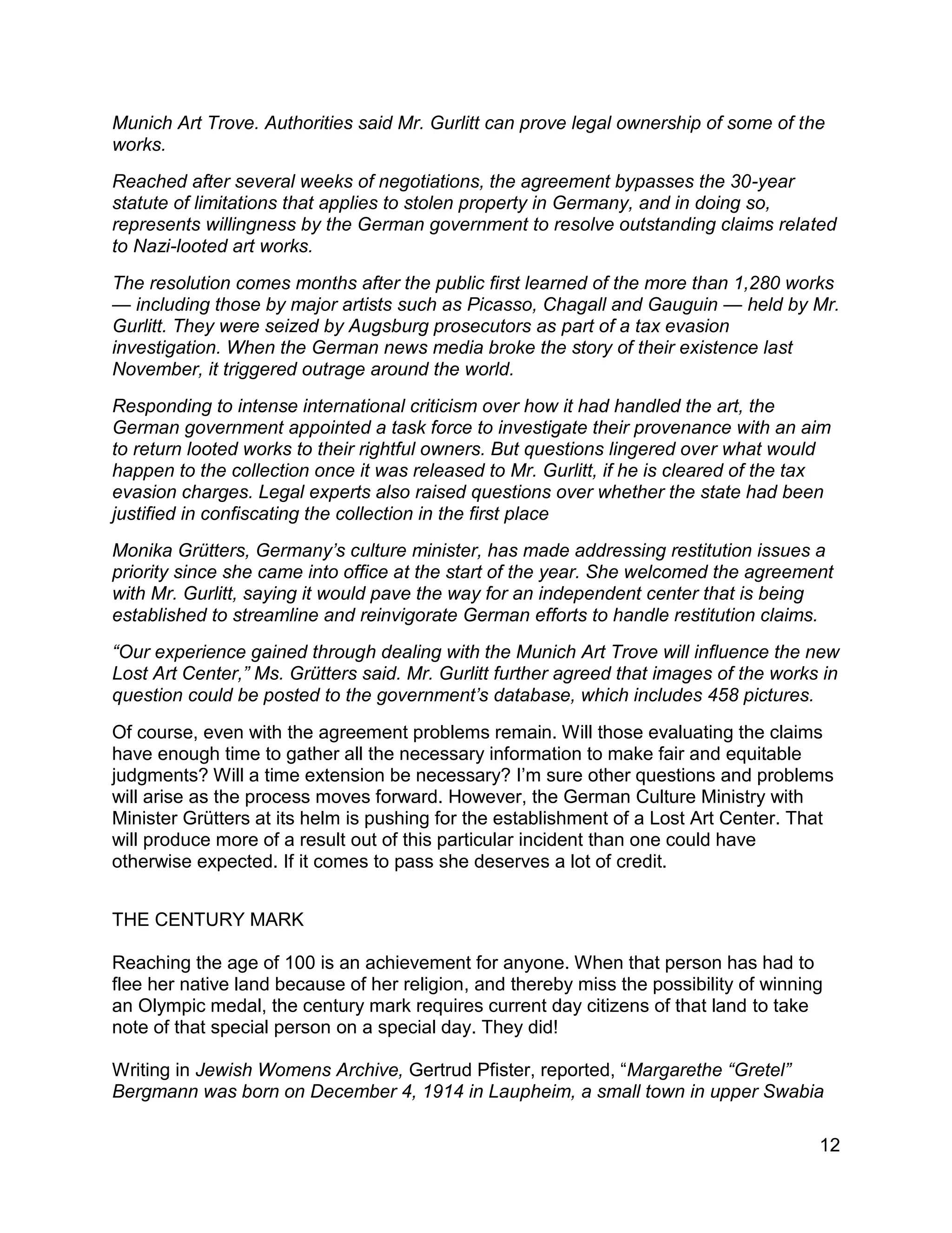 12
Munich Art Trove. Authorities said Mr. Gurlitt can prove legal ownership of some of the
works.
Reached after several weeks of negotiations, the agreement bypasses the 30-year
statute of limitations that applies to stolen property in Germany, and in doing so,
represents willingness by the German government to resolve outstanding claims related
to Nazi-looted art works.
The resolution comes months after the public first learned of the more than 1,280 works
— including those by major artists such as Picasso, Chagall and Gauguin — held by Mr.
Gurlitt. They were seized by Augsburg prosecutors as part of a tax evasion
investigation. When the German news media broke the story of their existence last
November, it triggered outrage around the world.
Responding to intense international criticism over how it had handled the art, the
German government appointed a task force to investigate their provenance with an aim
to return looted works to their rightful owners. But questions lingered over what would
happen to the collection once it was released to Mr. Gurlitt, if he is cleared of the tax
evasion charges. Legal experts also raised questions over whether the state had been
justified in confiscating the collection in the first place
Monika Grütters, Germany’s culture minister, has made addressing restitution issues a
priority since she came into office at the start of the year. She welcomed the agreement
with Mr. Gurlitt, saying it would pave the way for an independent center that is being
established to streamline and reinvigorate German efforts to handle restitution claims.
“Our experience gained through dealing with the Munich Art Trove will influence the new
Lost Art Center,” Ms. Grütters said. Mr. Gurlitt further agreed that images of the works in
question could be posted to the government’s database, which includes 458 pictures.
Of course, even with the agreement problems remain. Will those evaluating the claims
have enough time to gather all the necessary information to make fair and equitable
judgments? Will a time extension be necessary? I’m sure other questions and problems
will arise as the process moves forward. However, the German Culture Ministry with
Minister Grütters at its helm is pushing for the establishment of a Lost Art Center. That
will produce more of a result out of this particular incident than one could have
otherwise expected. If it comes to pass she deserves a lot of credit.
THE CENTURY MARK
Reaching the age of 100 is an achievement for anyone. When that person has had to
flee her native land because of her religion, and thereby miss the possibility of winning
an Olympic medal, the century mark requires current day citizens of that land to take
note of that special person on a special day. They did!
Writing in Jewish Womens Archive, Gertrud Pfister, reported, “Margarethe “Gretel”
Bergmann was born on December 4, 1914 in Laupheim, a small town in upper Swabia
 