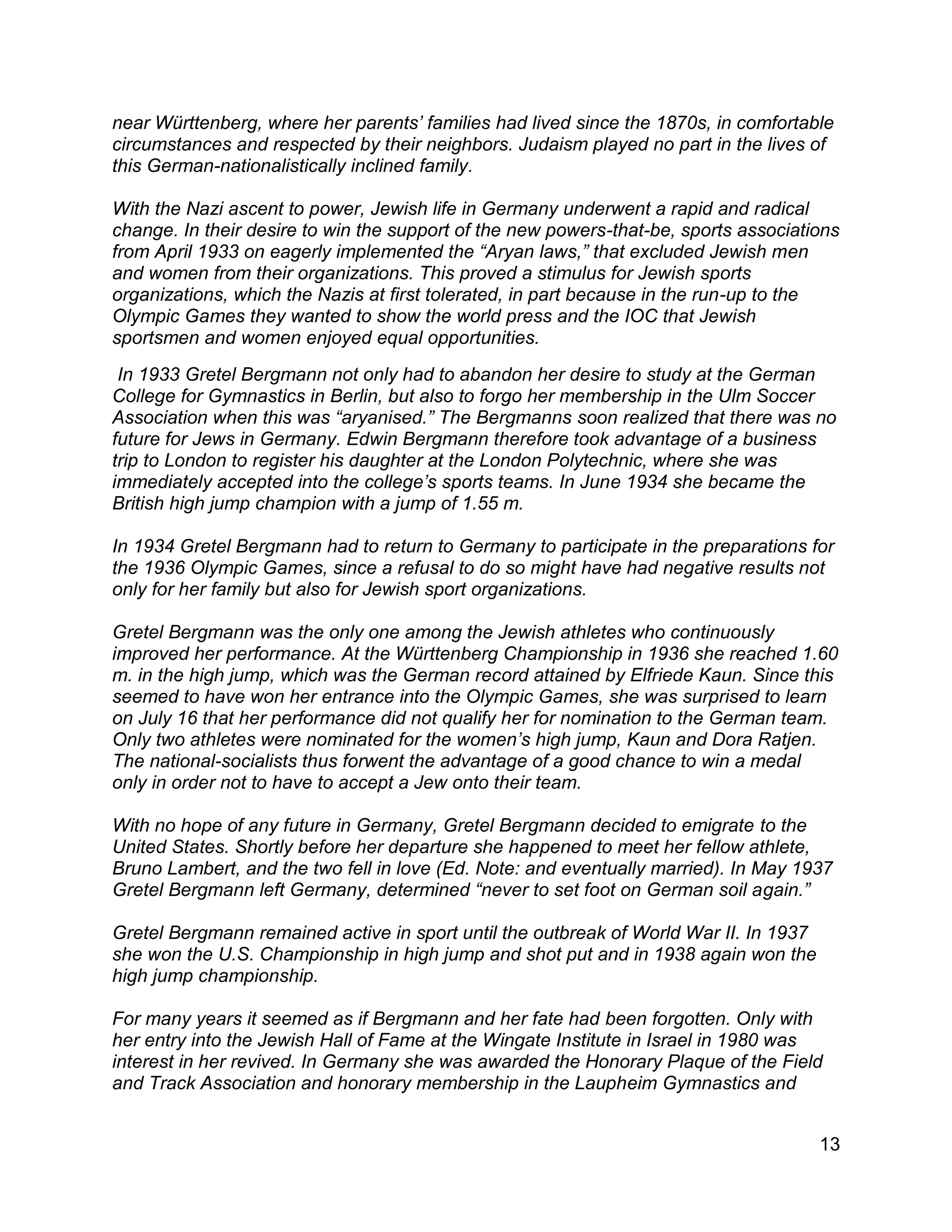 13
near Württenberg, where her parents’ families had lived since the 1870s, in comfortable
circumstances and respected by their neighbors. Judaism played no part in the lives of
this German-nationalistically inclined family.
With the Nazi ascent to power, Jewish life in Germany underwent a rapid and radical
change. In their desire to win the support of the new powers-that-be, sports associations
from April 1933 on eagerly implemented the “Aryan laws,” that excluded Jewish men
and women from their organizations. This proved a stimulus for Jewish sports
organizations, which the Nazis at first tolerated, in part because in the run-up to the
Olympic Games they wanted to show the world press and the IOC that Jewish
sportsmen and women enjoyed equal opportunities.
In 1933 Gretel Bergmann not only had to abandon her desire to study at the German
College for Gymnastics in Berlin, but also to forgo her membership in the Ulm Soccer
Association when this was “aryanised.” The Bergmanns soon realized that there was no
future for Jews in Germany. Edwin Bergmann therefore took advantage of a business
trip to London to register his daughter at the London Polytechnic, where she was
immediately accepted into the college’s sports teams. In June 1934 she became the
British high jump champion with a jump of 1.55 m.
In 1934 Gretel Bergmann had to return to Germany to participate in the preparations for
the 1936 Olympic Games, since a refusal to do so might have had negative results not
only for her family but also for Jewish sport organizations.
Gretel Bergmann was the only one among the Jewish athletes who continuously
improved her performance. At the Württenberg Championship in 1936 she reached 1.60
m. in the high jump, which was the German record attained by Elfriede Kaun. Since this
seemed to have won her entrance into the Olympic Games, she was surprised to learn
on July 16 that her performance did not qualify her for nomination to the German team.
Only two athletes were nominated for the women’s high jump, Kaun and Dora Ratjen.
The national-socialists thus forwent the advantage of a good chance to win a medal
only in order not to have to accept a Jew onto their team.
With no hope of any future in Germany, Gretel Bergmann decided to emigrate to the
United States. Shortly before her departure she happened to meet her fellow athlete,
Bruno Lambert, and the two fell in love (Ed. Note: and eventually married). In May 1937
Gretel Bergmann left Germany, determined “never to set foot on German soil again.”
Gretel Bergmann remained active in sport until the outbreak of World War II. In 1937
she won the U.S. Championship in high jump and shot put and in 1938 again won the
high jump championship.
For many years it seemed as if Bergmann and her fate had been forgotten. Only with
her entry into the Jewish Hall of Fame at the Wingate Institute in Israel in 1980 was
interest in her revived. In Germany she was awarded the Honorary Plaque of the Field
and Track Association and honorary membership in the Laupheim Gymnastics and
 