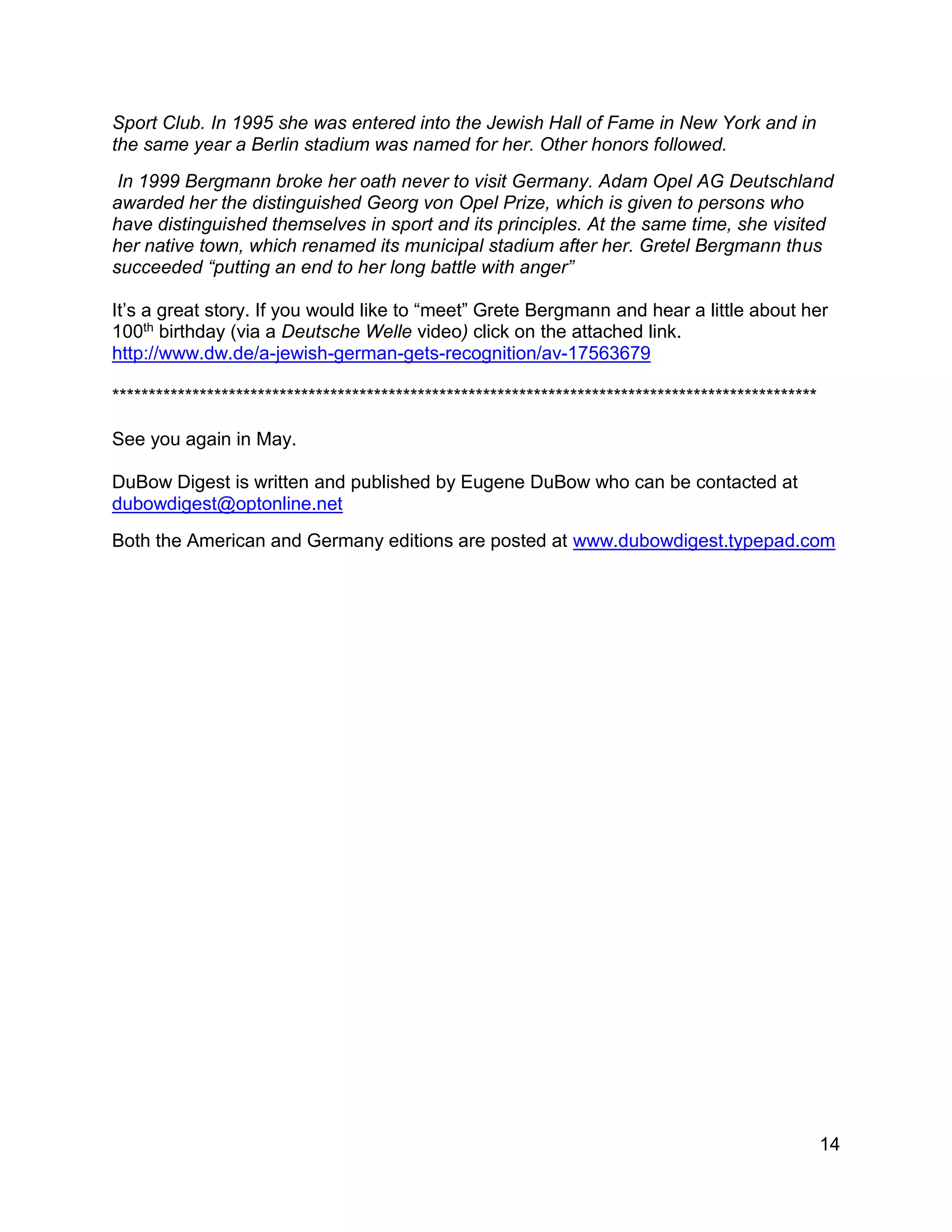 14
Sport Club. In 1995 she was entered into the Jewish Hall of Fame in New York and in
the same year a Berlin stadium was named for her. Other honors followed.
In 1999 Bergmann broke her oath never to visit Germany. Adam Opel AG Deutschland
awarded her the distinguished Georg von Opel Prize, which is given to persons who
have distinguished themselves in sport and its principles. At the same time, she visited
her native town, which renamed its municipal stadium after her. Gretel Bergmann thus
succeeded “putting an end to her long battle with anger”
It’s a great story. If you would like to “meet” Grete Bergmann and hear a little about her
100th birthday (via a Deutsche Welle video) click on the attached link.
http://www.dw.de/a-jewish-german-gets-recognition/av-17563679
*************************************************************************************************
See you again in May.
DuBow Digest is written and published by Eugene DuBow who can be contacted at
dubowdigest@optonline.net
Both the American and Germany editions are posted at www.dubowdigest.typepad.com
 