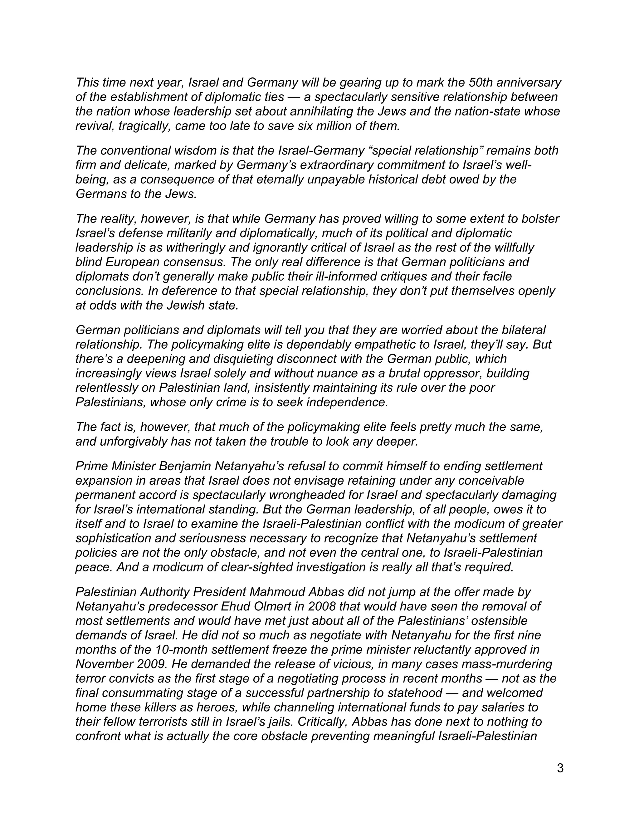 3
This time next year, Israel and Germany will be gearing up to mark the 50th anniversary
of the establishment of diplomatic ties — a spectacularly sensitive relationship between
the nation whose leadership set about annihilating the Jews and the nation-state whose
revival, tragically, came too late to save six million of them.
The conventional wisdom is that the Israel-Germany “special relationship” remains both
firm and delicate, marked by Germany’s extraordinary commitment to Israel’s well-
being, as a consequence of that eternally unpayable historical debt owed by the
Germans to the Jews.
The reality, however, is that while Germany has proved willing to some extent to bolster
Israel’s defense militarily and diplomatically, much of its political and diplomatic
leadership is as witheringly and ignorantly critical of Israel as the rest of the willfully
blind European consensus. The only real difference is that German politicians and
diplomats don’t generally make public their ill-informed critiques and their facile
conclusions. In deference to that special relationship, they don’t put themselves openly
at odds with the Jewish state.
German politicians and diplomats will tell you that they are worried about the bilateral
relationship. The policymaking elite is dependably empathetic to Israel, they’ll say. But
there’s a deepening and disquieting disconnect with the German public, which
increasingly views Israel solely and without nuance as a brutal oppressor, building
relentlessly on Palestinian land, insistently maintaining its rule over the poor
Palestinians, whose only crime is to seek independence.
The fact is, however, that much of the policymaking elite feels pretty much the same,
and unforgivably has not taken the trouble to look any deeper.
Prime Minister Benjamin Netanyahu’s refusal to commit himself to ending settlement
expansion in areas that Israel does not envisage retaining under any conceivable
permanent accord is spectacularly wrongheaded for Israel and spectacularly damaging
for Israel’s international standing. But the German leadership, of all people, owes it to
itself and to Israel to examine the Israeli-Palestinian conflict with the modicum of greater
sophistication and seriousness necessary to recognize that Netanyahu’s settlement
policies are not the only obstacle, and not even the central one, to Israeli-Palestinian
peace. And a modicum of clear-sighted investigation is really all that’s required.
Palestinian Authority President Mahmoud Abbas did not jump at the offer made by
Netanyahu’s predecessor Ehud Olmert in 2008 that would have seen the removal of
most settlements and would have met just about all of the Palestinians’ ostensible
demands of Israel. He did not so much as negotiate with Netanyahu for the first nine
months of the 10-month settlement freeze the prime minister reluctantly approved in
November 2009. He demanded the release of vicious, in many cases mass-murdering
terror convicts as the first stage of a negotiating process in recent months — not as the
final consummating stage of a successful partnership to statehood — and welcomed
home these killers as heroes, while channeling international funds to pay salaries to
their fellow terrorists still in Israel’s jails. Critically, Abbas has done next to nothing to
confront what is actually the core obstacle preventing meaningful Israeli-Palestinian
 