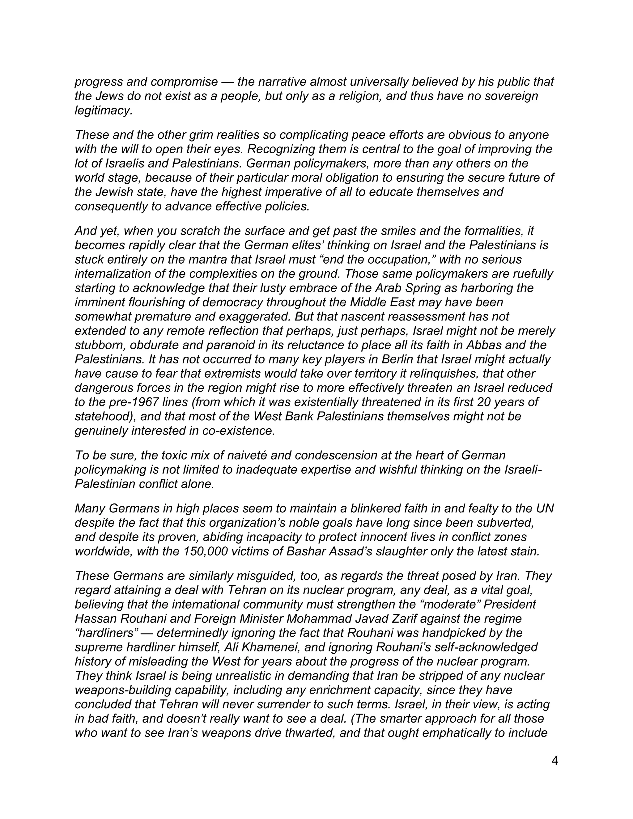 4
progress and compromise — the narrative almost universally believed by his public that
the Jews do not exist as a people, but only as a religion, and thus have no sovereign
legitimacy.
These and the other grim realities so complicating peace efforts are obvious to anyone
with the will to open their eyes. Recognizing them is central to the goal of improving the
lot of Israelis and Palestinians. German policymakers, more than any others on the
world stage, because of their particular moral obligation to ensuring the secure future of
the Jewish state, have the highest imperative of all to educate themselves and
consequently to advance effective policies.
And yet, when you scratch the surface and get past the smiles and the formalities, it
becomes rapidly clear that the German elites’ thinking on Israel and the Palestinians is
stuck entirely on the mantra that Israel must “end the occupation,” with no serious
internalization of the complexities on the ground. Those same policymakers are ruefully
starting to acknowledge that their lusty embrace of the Arab Spring as harboring the
imminent flourishing of democracy throughout the Middle East may have been
somewhat premature and exaggerated. But that nascent reassessment has not
extended to any remote reflection that perhaps, just perhaps, Israel might not be merely
stubborn, obdurate and paranoid in its reluctance to place all its faith in Abbas and the
Palestinians. It has not occurred to many key players in Berlin that Israel might actually
have cause to fear that extremists would take over territory it relinquishes, that other
dangerous forces in the region might rise to more effectively threaten an Israel reduced
to the pre-1967 lines (from which it was existentially threatened in its first 20 years of
statehood), and that most of the West Bank Palestinians themselves might not be
genuinely interested in co-existence.
To be sure, the toxic mix of naiveté and condescension at the heart of German
policymaking is not limited to inadequate expertise and wishful thinking on the Israeli-
Palestinian conflict alone.
Many Germans in high places seem to maintain a blinkered faith in and fealty to the UN
despite the fact that this organization’s noble goals have long since been subverted,
and despite its proven, abiding incapacity to protect innocent lives in conflict zones
worldwide, with the 150,000 victims of Bashar Assad’s slaughter only the latest stain.
These Germans are similarly misguided, too, as regards the threat posed by Iran. They
regard attaining a deal with Tehran on its nuclear program, any deal, as a vital goal,
believing that the international community must strengthen the “moderate” President
Hassan Rouhani and Foreign Minister Mohammad Javad Zarif against the regime
“hardliners” — determinedly ignoring the fact that Rouhani was handpicked by the
supreme hardliner himself, Ali Khamenei, and ignoring Rouhani’s self-acknowledged
history of misleading the West for years about the progress of the nuclear program.
They think Israel is being unrealistic in demanding that Iran be stripped of any nuclear
weapons-building capability, including any enrichment capacity, since they have
concluded that Tehran will never surrender to such terms. Israel, in their view, is acting
in bad faith, and doesn’t really want to see a deal. (The smarter approach for all those
who want to see Iran’s weapons drive thwarted, and that ought emphatically to include
 