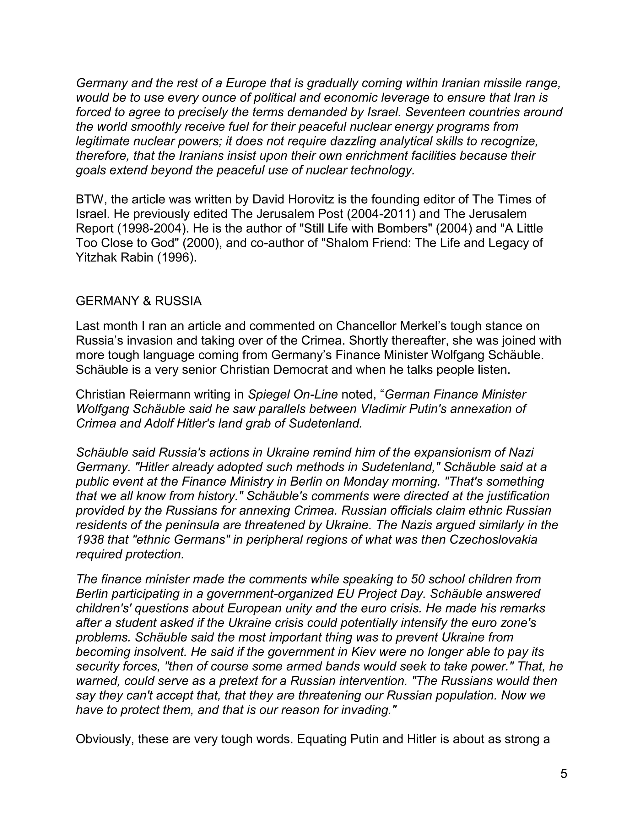 5
Germany and the rest of a Europe that is gradually coming within Iranian missile range,
would be to use every ounce of political and economic leverage to ensure that Iran is
forced to agree to precisely the terms demanded by Israel. Seventeen countries around
the world smoothly receive fuel for their peaceful nuclear energy programs from
legitimate nuclear powers; it does not require dazzling analytical skills to recognize,
therefore, that the Iranians insist upon their own enrichment facilities because their
goals extend beyond the peaceful use of nuclear technology.
BTW, the article was written by David Horovitz is the founding editor of The Times of
Israel. He previously edited The Jerusalem Post (2004-2011) and The Jerusalem
Report (1998-2004). He is the author of "Still Life with Bombers" (2004) and "A Little
Too Close to God" (2000), and co-author of "Shalom Friend: The Life and Legacy of
Yitzhak Rabin (1996).
GERMANY & RUSSIA
Last month I ran an article and commented on Chancellor Merkel’s tough stance on
Russia’s invasion and taking over of the Crimea. Shortly thereafter, she was joined with
more tough language coming from Germany’s Finance Minister Wolfgang Schäuble.
Schäuble is a very senior Christian Democrat and when he talks people listen.
Christian Reiermann writing in Spiegel On-Line noted, “German Finance Minister
Wolfgang Schäuble said he saw parallels between Vladimir Putin's annexation of
Crimea and Adolf Hitler's land grab of Sudetenland.
Schäuble said Russia's actions in Ukraine remind him of the expansionism of Nazi
Germany. "Hitler already adopted such methods in Sudetenland," Schäuble said at a
public event at the Finance Ministry in Berlin on Monday morning. "That's something
that we all know from history." Schäuble's comments were directed at the justification
provided by the Russians for annexing Crimea. Russian officials claim ethnic Russian
residents of the peninsula are threatened by Ukraine. The Nazis argued similarly in the
1938 that "ethnic Germans" in peripheral regions of what was then Czechoslovakia
required protection.
The finance minister made the comments while speaking to 50 school children from
Berlin participating in a government-organized EU Project Day. Schäuble answered
children's' questions about European unity and the euro crisis. He made his remarks
after a student asked if the Ukraine crisis could potentially intensify the euro zone's
problems. Schäuble said the most important thing was to prevent Ukraine from
becoming insolvent. He said if the government in Kiev were no longer able to pay its
security forces, "then of course some armed bands would seek to take power." That, he
warned, could serve as a pretext for a Russian intervention. "The Russians would then
say they can't accept that, that they are threatening our Russian population. Now we
have to protect them, and that is our reason for invading."
Obviously, these are very tough words. Equating Putin and Hitler is about as strong a
 