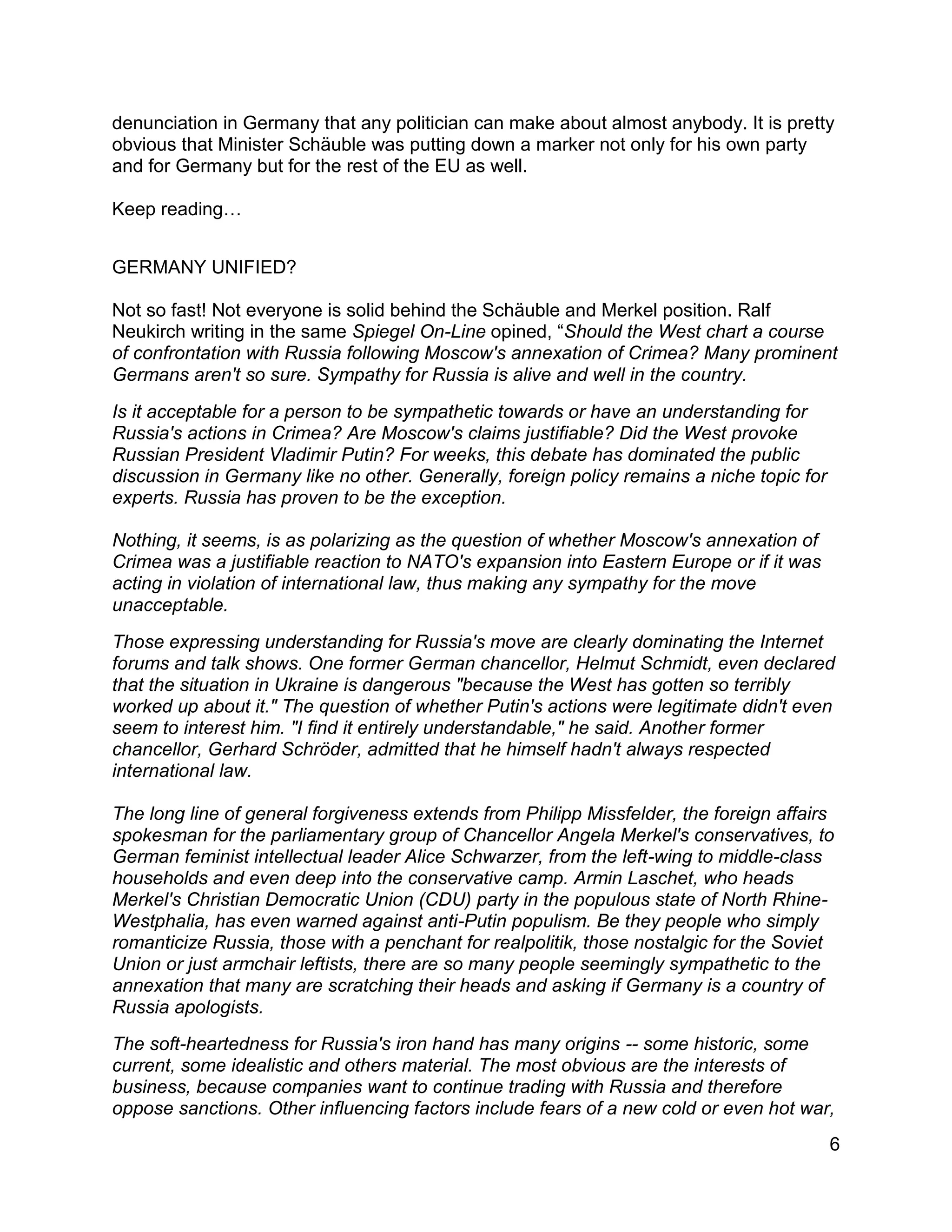 6
denunciation in Germany that any politician can make about almost anybody. It is pretty
obvious that Minister Schäuble was putting down a marker not only for his own party
and for Germany but for the rest of the EU as well.
Keep reading…
GERMANY UNIFIED?
Not so fast! Not everyone is solid behind the Schäuble and Merkel position. Ralf
Neukirch writing in the same Spiegel On-Line opined, “Should the West chart a course
of confrontation with Russia following Moscow's annexation of Crimea? Many prominent
Germans aren't so sure. Sympathy for Russia is alive and well in the country.
Is it acceptable for a person to be sympathetic towards or have an understanding for
Russia's actions in Crimea? Are Moscow's claims justifiable? Did the West provoke
Russian President Vladimir Putin? For weeks, this debate has dominated the public
discussion in Germany like no other. Generally, foreign policy remains a niche topic for
experts. Russia has proven to be the exception.
Nothing, it seems, is as polarizing as the question of whether Moscow's annexation of
Crimea was a justifiable reaction to NATO's expansion into Eastern Europe or if it was
acting in violation of international law, thus making any sympathy for the move
unacceptable.
Those expressing understanding for Russia's move are clearly dominating the Internet
forums and talk shows. One former German chancellor, Helmut Schmidt, even declared
that the situation in Ukraine is dangerous "because the West has gotten so terribly
worked up about it." The question of whether Putin's actions were legitimate didn't even
seem to interest him. "I find it entirely understandable," he said. Another former
chancellor, Gerhard Schröder, admitted that he himself hadn't always respected
international law.
The long line of general forgiveness extends from Philipp Missfelder, the foreign affairs
spokesman for the parliamentary group of Chancellor Angela Merkel's conservatives, to
German feminist intellectual leader Alice Schwarzer, from the left-wing to middle-class
households and even deep into the conservative camp. Armin Laschet, who heads
Merkel's Christian Democratic Union (CDU) party in the populous state of North Rhine-
Westphalia, has even warned against anti-Putin populism. Be they people who simply
romanticize Russia, those with a penchant for realpolitik, those nostalgic for the Soviet
Union or just armchair leftists, there are so many people seemingly sympathetic to the
annexation that many are scratching their heads and asking if Germany is a country of
Russia apologists.
The soft-heartedness for Russia's iron hand has many origins -- some historic, some
current, some idealistic and others material. The most obvious are the interests of
business, because companies want to continue trading with Russia and therefore
oppose sanctions. Other influencing factors include fears of a new cold or even hot war,
 
