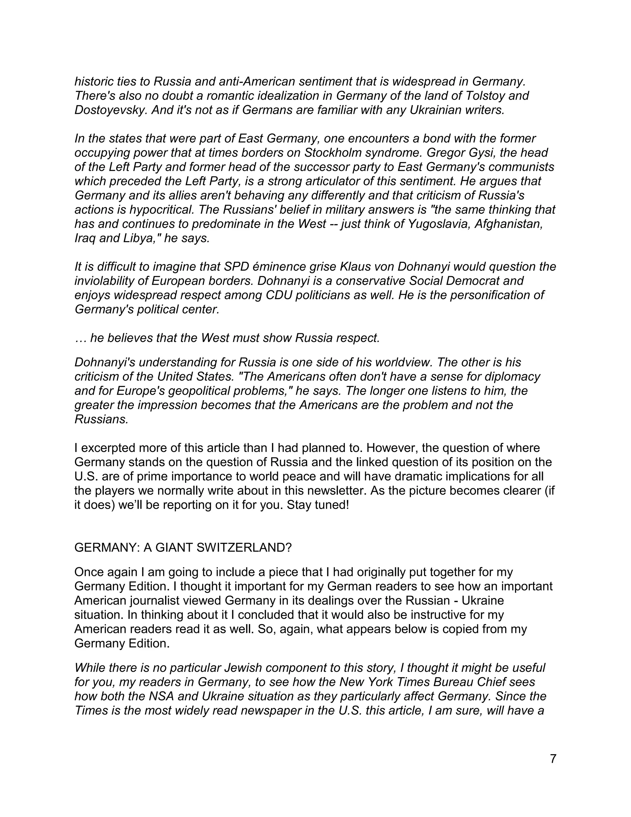 7
historic ties to Russia and anti-American sentiment that is widespread in Germany.
There's also no doubt a romantic idealization in Germany of the land of Tolstoy and
Dostoyevsky. And it's not as if Germans are familiar with any Ukrainian writers.
In the states that were part of East Germany, one encounters a bond with the former
occupying power that at times borders on Stockholm syndrome. Gregor Gysi, the head
of the Left Party and former head of the successor party to East Germany's communists
which preceded the Left Party, is a strong articulator of this sentiment. He argues that
Germany and its allies aren't behaving any differently and that criticism of Russia's
actions is hypocritical. The Russians' belief in military answers is "the same thinking that
has and continues to predominate in the West -- just think of Yugoslavia, Afghanistan,
Iraq and Libya," he says.
It is difficult to imagine that SPD éminence grise Klaus von Dohnanyi would question the
inviolability of European borders. Dohnanyi is a conservative Social Democrat and
enjoys widespread respect among CDU politicians as well. He is the personification of
Germany's political center.
… he believes that the West must show Russia respect.
Dohnanyi's understanding for Russia is one side of his worldview. The other is his
criticism of the United States. "The Americans often don't have a sense for diplomacy
and for Europe's geopolitical problems," he says. The longer one listens to him, the
greater the impression becomes that the Americans are the problem and not the
Russians.
I excerpted more of this article than I had planned to. However, the question of where
Germany stands on the question of Russia and the linked question of its position on the
U.S. are of prime importance to world peace and will have dramatic implications for all
the players we normally write about in this newsletter. As the picture becomes clearer (if
it does) we’ll be reporting on it for you. Stay tuned!
GERMANY: A GIANT SWITZERLAND?
Once again I am going to include a piece that I had originally put together for my
Germany Edition. I thought it important for my German readers to see how an important
American journalist viewed Germany in its dealings over the Russian - Ukraine
situation. In thinking about it I concluded that it would also be instructive for my
American readers read it as well. So, again, what appears below is copied from my
Germany Edition.
While there is no particular Jewish component to this story, I thought it might be useful
for you, my readers in Germany, to see how the New York Times Bureau Chief sees
how both the NSA and Ukraine situation as they particularly affect Germany. Since the
Times is the most widely read newspaper in the U.S. this article, I am sure, will have a
 