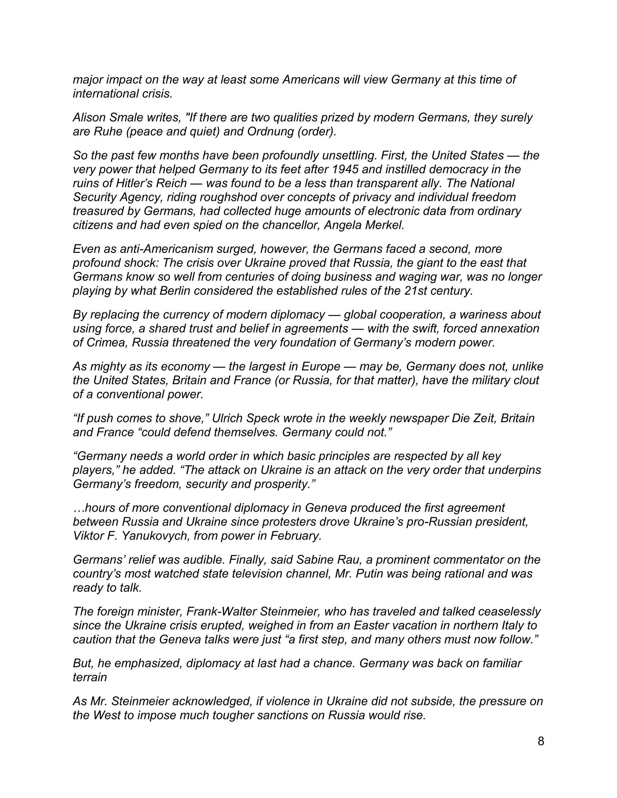 8
major impact on the way at least some Americans will view Germany at this time of
international crisis.
Alison Smale writes, "If there are two qualities prized by modern Germans, they surely
are Ruhe (peace and quiet) and Ordnung (order).
So the past few months have been profoundly unsettling. First, the United States — the
very power that helped Germany to its feet after 1945 and instilled democracy in the
ruins of Hitler’s Reich — was found to be a less than transparent ally. The National
Security Agency, riding roughshod over concepts of privacy and individual freedom
treasured by Germans, had collected huge amounts of electronic data from ordinary
citizens and had even spied on the chancellor, Angela Merkel.
Even as anti-Americanism surged, however, the Germans faced a second, more
profound shock: The crisis over Ukraine proved that Russia, the giant to the east that
Germans know so well from centuries of doing business and waging war, was no longer
playing by what Berlin considered the established rules of the 21st century.
By replacing the currency of modern diplomacy — global cooperation, a wariness about
using force, a shared trust and belief in agreements — with the swift, forced annexation
of Crimea, Russia threatened the very foundation of Germany’s modern power.
As mighty as its economy — the largest in Europe — may be, Germany does not, unlike
the United States, Britain and France (or Russia, for that matter), have the military clout
of a conventional power.
“If push comes to shove,” Ulrich Speck wrote in the weekly newspaper Die Zeit, Britain
and France “could defend themselves. Germany could not.”
“Germany needs a world order in which basic principles are respected by all key
players,” he added. “The attack on Ukraine is an attack on the very order that underpins
Germany’s freedom, security and prosperity.”
…hours of more conventional diplomacy in Geneva produced the first agreement
between Russia and Ukraine since protesters drove Ukraine’s pro-Russian president,
Viktor F. Yanukovych, from power in February.
Germans’ relief was audible. Finally, said Sabine Rau, a prominent commentator on the
country’s most watched state television channel, Mr. Putin was being rational and was
ready to talk.
The foreign minister, Frank-Walter Steinmeier, who has traveled and talked ceaselessly
since the Ukraine crisis erupted, weighed in from an Easter vacation in northern Italy to
caution that the Geneva talks were just “a first step, and many others must now follow.”
But, he emphasized, diplomacy at last had a chance. Germany was back on familiar
terrain
As Mr. Steinmeier acknowledged, if violence in Ukraine did not subside, the pressure on
the West to impose much tougher sanctions on Russia would rise.
 