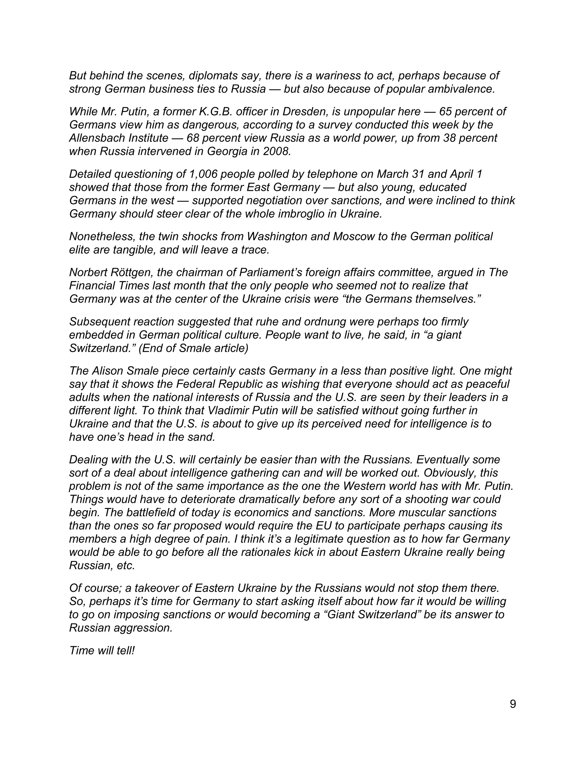 9
But behind the scenes, diplomats say, there is a wariness to act, perhaps because of
strong German business ties to Russia — but also because of popular ambivalence.
While Mr. Putin, a former K.G.B. officer in Dresden, is unpopular here — 65 percent of
Germans view him as dangerous, according to a survey conducted this week by the
Allensbach Institute — 68 percent view Russia as a world power, up from 38 percent
when Russia intervened in Georgia in 2008.
Detailed questioning of 1,006 people polled by telephone on March 31 and April 1
showed that those from the former East Germany — but also young, educated
Germans in the west — supported negotiation over sanctions, and were inclined to think
Germany should steer clear of the whole imbroglio in Ukraine.
Nonetheless, the twin shocks from Washington and Moscow to the German political
elite are tangible, and will leave a trace.
Norbert Röttgen, the chairman of Parliament’s foreign affairs committee, argued in The
Financial Times last month that the only people who seemed not to realize that
Germany was at the center of the Ukraine crisis were “the Germans themselves.”
Subsequent reaction suggested that ruhe and ordnung were perhaps too firmly
embedded in German political culture. People want to live, he said, in “a giant
Switzerland.” (End of Smale article)
The Alison Smale piece certainly casts Germany in a less than positive light. One might
say that it shows the Federal Republic as wishing that everyone should act as peaceful
adults when the national interests of Russia and the U.S. are seen by their leaders in a
different light. To think that Vladimir Putin will be satisfied without going further in
Ukraine and that the U.S. is about to give up its perceived need for intelligence is to
have one’s head in the sand.
Dealing with the U.S. will certainly be easier than with the Russians. Eventually some
sort of a deal about intelligence gathering can and will be worked out. Obviously, this
problem is not of the same importance as the one the Western world has with Mr. Putin.
Things would have to deteriorate dramatically before any sort of a shooting war could
begin. The battlefield of today is economics and sanctions. More muscular sanctions
than the ones so far proposed would require the EU to participate perhaps causing its
members a high degree of pain. I think it’s a legitimate question as to how far Germany
would be able to go before all the rationales kick in about Eastern Ukraine really being
Russian, etc.
Of course; a takeover of Eastern Ukraine by the Russians would not stop them there.
So, perhaps it’s time for Germany to start asking itself about how far it would be willing
to go on imposing sanctions or would becoming a “Giant Switzerland” be its answer to
Russian aggression.
Time will tell!
 