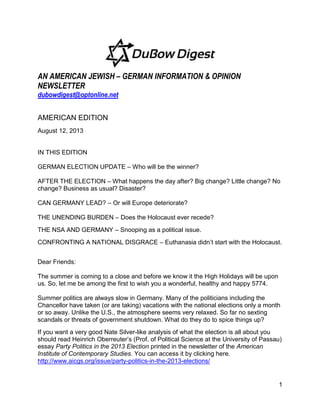 1
AN AMERICAN JEWISH – GERMAN INFORMATION & OPINION
NEWSLETTER
dubowdigest@optonline.net
AMERICAN EDITION
August 12, 2013
IN THIS EDITION
GERMAN ELECTION UPDATE – Who will be the winner?
AFTER THE ELECTION – What happens the day after? Big change? Little change? No
change? Business as usual? Disaster?
CAN GERMANY LEAD? – Or will Europe deteriorate?
THE UNENDING BURDEN – Does the Holocaust ever recede?
THE NSA AND GERMANY – Snooping as a political issue.
CONFRONTING A NATIONAL DISGRACE – Euthanasia didn’t start with the Holocaust.
Dear Friends:
The summer is coming to a close and before we know it the High Holidays will be upon
us. So, let me be among the first to wish you a wonderful, healthy and happy 5774.
Summer politics are always slow in Germany. Many of the politicians including the
Chancellor have taken (or are taking) vacations with the national elections only a month
or so away. Unlike the U.S., the atmosphere seems very relaxed. So far no sexting
scandals or threats of government shutdown. What do they do to spice things up?
If you want a very good Nate Silver-like analysis of what the election is all about you
should read Heinrich Oberreuter’s (Prof. of Political Science at the University of Passau)
essay Party Politics in the 2013 Election printed in the newsletter of the American
Institute of Contemporary Studies. You can access it by clicking here.
http://www.aicgs.org/issue/party-politics-in-the-2013-elections/
 