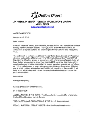 AN AMERICAN JEWISH – GERMAN INFORMATION & OPINION
                   NEWSLETTER
                      dubowdigest@optonline.net

AMERICAN EDITION

December 12, 2012

Dear Friends:

First and foremost, for my Jewish readers, my best wishes for a wonderful Hanukkah
holiday. For my Christian readers, I hope you have a very Merry Christmas. In
anticipation of a great 2013 let me be among the first to wish you all a Happy New
Year.

The last month or so has been difficult. The conflict in Gaza, the vote on Palestinian
observer status at the UN and here in the U.S. the battle over the “Fiscal Cliff” all
highlight the difficulties groups of people have with other groups of people. Let’s all
hope that as we approach a brand New Year in 2013 somehow it can bring with it
genuine attempts to bridge peacefully the various gaps that separate us. Let’s focus
on “13“normally thought to be an unlucky number. However, In Judaism, 13 is the
age at which children achieve Bar and Bat Mitzvah – adulthood. Perhaps 2013 will
bring about a little more adult behavior among the leaders of our groups and the
groups themselves.

Best wishes,

Gene (aka Eugene)


Enough philosophy! On to the news…

IN THIS EDITION

ANGELA MERKEL & THE JEWS – The Chancellor is recognized for what she is –
the best friend the Jews have in Europe.

THE PALESTINIANS, THE GERMANS & THE UN – A disappointment.

ISRAELI & GERMAN CABINETS MEET – In spite of the disappointment.


                                                                                      1
 