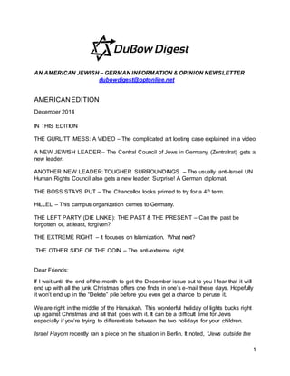 1
AN AMERICAN JEWISH – GERMAN INFORMATION & OPINION NEWSLETTER
dubowdigest@optonline.net
AMERICANEDITION
December 2014
IN THIS EDITION
THE GURLITT MESS: A VIDEO – The complicated art looting case explained in a video
A NEW JEWISH LEADER – The Central Council of Jews in Germany (Zentralrat) gets a
new leader.
ANOTHER NEW LEADER: TOUGHER SURROUNDINGS – The usually anti-Israel UN
Human Rights Council also gets a new leader. Surprise! A German diplomat.
THE BOSS STAYS PUT – The Chancellor looks primed to try for a 4th term.
HILLEL – This campus organization comes to Germany.
THE LEFT PARTY (DIE LINKE): THE PAST & THE PRESENT – Can the past be
forgotten or, at least, forgiven?
THE EXTREME RIGHT – It focuses on Islamization. What next?
THE OTHER SIDE OF THE COIN – The anti-extreme right.
Dear Friends:
If I wait until the end of the month to get the December issue out to you I fear that it will
end up with all the junk Christmas offers one finds in one’s e-mail these days. Hopefully
it won’t end up in the “Delete” pile before you even get a chance to peruse it.
We are right in the middle of the Hanukkah. This wonderful holiday of lights bucks right
up against Christmas and all that goes with it. It can be a difficult time for Jews
especially if you’re trying to differentiate between the two holidays for your children.
Israel Hayom recently ran a piece on the situation in Berlin. It noted, “Jews outside the
 