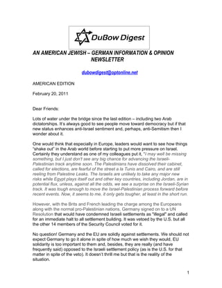AN AMERICAN JEWISH – GERMAN INFORMATION & OPINION
                     NEWSLETTER

                          dubowdigest@optonline.net

AMERICAN EDITION

February 20, 2011


Dear Friends:

Lots of water under the bridge since the last edition – including two Arab
dictatorships. It’s always good to see people move toward democracy but if that
new status enhances anti-Israel sentiment and, perhaps, anti-Semitism then I
wonder about it.

One would think that especially in Europe, leaders would want to see how things
“shake out” in the Arab world before starting to put more pressure on Israel.
Certainly they understand as one of my colleagues put it, “I may well be missing
something, but I just don't see any big chance for advancing the Israeli-
Palestinian track anytime soon. The Palestinians have dissolved their cabinet,
called for elections, are fearful of the street a la Tunis and Cairo, and are still
reeling from Palestine Leaks. The Israelis are unlikely to take any major new
risks while Egypt plays itself out and other key countries, including Jordan, are in
potential flux, unless, against all the odds, we see a surprise on the Israeli-Syrian
track. It was tough enough to move the Israel-Palestinian process forward before
recent events. Now, it seems to me, it only gets tougher, at least in the short run.

However, with the Brits and French leading the charge among the Europeans
along with the normal pro-Palestinian nations, Germany signed on to a UN
Resolution that would have condemned Israeli settlements as "illegal" and called
for an immediate halt to all settlement building. It was vetoed by the U.S. but all
the other 14 members of the Security Council voted for it.

No question! Germany and the EU are solidly against settlements. We should not
expect Germany to go it alone in spite of how much we wish they would. EU
solidarity is too important to them and, besides, they are really (and have
frequently said) opposed to the Israeli settlement policy (as is the U.S. for that
matter in spite of the veto). It doesn’t thrill me but that is the reality of the
situation.


                                                                                    1
 