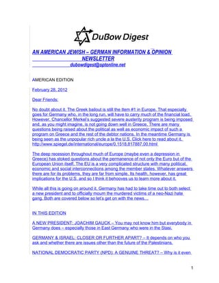 AN AMERICAN JEWISH – GERMAN INFORMATION & OPINION
                 NEWSLETTER
                    dubowdigest@optonline.net

AMERICAN EDITION

February 28, 2012

Dear Friends:

No doubt about it. The Greek bailout is still the Item #1 in Europe. That especially
goes for Germany who, in the long run, will have to carry much of the financial load.
However, Chancellor Merkel’s suggested severe austerity program is being imposed
and, as you might imagine, is not going down well in Greece. There are many
questions being raised about the political as well as economic impact of such a
program on Greece and the rest of the debtor nations. In the meantime Germany is
being seen as the unpopular rich uncle a la the U.S. Click here to read about it.
http://www.spiegel.de/international/europe/0,1518,817887,00.html

The deep recession throughout much of Europe (maybe even a depression in
Greece) has stoked questions about the permanence of not only the Euro but of the
European Union itself. The EU is a very complicated structure with many political,
economic and social interconnections among the member states. Whatever answers
there are for its problems, they are far from simple. Its health, however, has great
implications for the U.S. and so I think it behooves us to learn more about it.

While all this is going on around it, Germany has had to take time out to both select
a new president and to officially mourn the murdered victims of a neo-Nazi hate
gang. Both are covered below so let’s get on with the news…


IN THIS EDITION

A NEW PRESIDENT: JOACHIM GAUCK – You may not know him but everybody in
Germany does – especially those in East Germany who were in the Stasi.

GERMANY & ISRAEL: CLOSER OR FURTHER APART? – It depends on who you
ask and whether there are issues other than the future of the Palestinians.

NATIONAL DEMOCRATIC PARTY (NPD): A GENUINE THREAT? – Why is it even


                                                                                        1
 