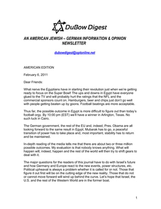AN AMERICAN JEWISH – GERMAN INFORMATION & OPINION
                  NEWSLETTER

                       dubowdigest@optonline.net


AMERICAN EDITION

February 6, 2011

Dear Friends:

What nerve the Egyptians have in starting their revolution just when we’re getting
ready to focus on the Super Bowl! The ups and downs in Egypt have everyone
glued to the TV and will probably hurt the ratings that the NFL and the
commercial sponsors count on. Hamburgers, beer and chips just don’t go well
with people getting beaten up by goons. Football beatings are more acceptable.

Thus far, the possible outcome in Egypt is more difficult to figure out than today’s
football orgy. By 10:00 pm (EST) we’ll have a winner in Arlington, Texas. No
such luck in Cairo.

The German government, the rest of the EU and, indeed, Pres. Obama are all
looking forward to the same result in Egypt. Mubarak has to go, a peaceful
transition of power has to take place and, most important, stability has to return
and be maintained.

In-depth reading of the media tells me that there are about two or three million
possible outcomes. My evaluation is that nobody knows anything. What will
happen will, indeed, happen and the rest of the world will then try to shift gears to
deal with it.

The major questions for the readers of this journal have to do with Israel’s future
and how Germany and Europe react to the new events, power structures, etc.
Political upheaval is always a problem whether it is called for or not. Those that
figure it out first will be on the cutting edge of the new reality. Those that do not
or cannot move forward will wind up behind the curve. Let’s hope that Israel, the
U.S. and the rest of the Western World are in the former boat.




                                                                                        1
 