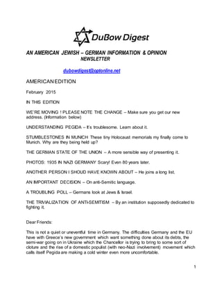 1
AN AMERICAN JEWISH – GERMAN INFORMATION & OPINION
NEWSLETTER
dubowdigest@optonline.net
AMERICANEDITION
February 2015
IN THIS EDITION
WE’RE MOVING ! PLEASE NOTE THE CHANGE – Make sure you get our new
address. (Information below)
UNDERSTANDING PEGIDA – It’s troublesome. Learn about it.
STUMBLESTONES IN MUNICH These tiny Holocaust memorials my finally come to
Munich. Why are they being held up?
THE GERMAN STATE OF THE UNION – A more sensible way of presenting it.
PHOTOS: 1935 IN NAZI GERMANY Scary! Even 80 years later.
ANOTHER PERSON I SHOUD HAVE KNOWN ABOUT – He joins a long list.
AN IMPORTANT DECISION – On anti-Semitic language.
A TROUBLING POLL – Germans look at Jews & Israel.
THE TRIVIALIZATION OF ANTI-SEMITISM – By an institution supposedly dedicated to
fighting it.
Dear Friends:
This is not a quiet or uneventful time in Germany. The difficulties Germany and the EU
have with Greece’s new government which want something done about its debts, the
semi-war going on in Ukraine which the Chancellor is trying to bring to some sort of
cloture and the rise of a domestic populist (with neo-Nazi involvement) movement which
calls itself Pegida are making a cold winter even more uncomfortable.
 