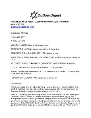 AN AMERICAN JEWISH – GERMAN INFORMATION & OPINION
NEWSLETTER
dubowdigest@optonline.net
AMERICAN EDITION
February 26, 2014
IN THIS EDITION
MERKEL IN ISRAEL- With 16 Ministers no less.
STATE OF THE NATION – Merkel roasts the U.S. for spying.
GERMANY & THE U.S.: LOVE LOST? – The answer is yes.
A NEW BERLIN JEWISH COMMUNITY: VERY COMPLICATED – See if you can figure
it out.
AN OLD(ER) JEWISH COMMUNITY: EVEN MORE COMPLICATED – and painful.
LOOTED ART: FINDING RIGHTFUL OWNERS – A long process.
ISRAEL & GERMANY: DIFFERENT BOATS: SAME RELATIONSHIP – You know who
to call when you need one.
HOLOCAUST PENSIONS – Who represents to Survivors?
Dear Friends:
This is not a happy time for either Germany – U.S. or Germany – Israel relations. The
fact that these two important relationships have unraveled a bit is a serious matter for
American Jews who have an important interest in both of them.
The U.S. – Germany problem emerged when it was revealed that our NSA had bugged
Chancellor Merkel‟s private cell phone. It unearthed a pattern of U.S. spying on a
widespread variety of German government and private communications. Of course, no
government can stand by idly while that happens. Germany tried to arrange a no-spying
agreement with the U.S. but it didn‟t work. From this acorn of diplomatic disagreement a
great deal of national anger grew. Madame Merkel is supposed to visit Washington in
1

 