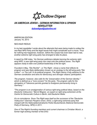 AN AMERICAN JEWISH – GERMAN INFORMATION & OPINION
                   NEWSLETTER
                     dubowdigest@optonline.net


AMERICAN EDITION
January 16, 2013

NEO-NAZI REDUX

In my last newsletter I wrote about the attempts that were being made to outlaw the
neo-Nazi NPD Party and the legal issues that might complicate such a move. Thus
far nothing has happened, however, before the corpse has even been laid to rest,
another extreme right wing party has emerged to take its place.

A report by DW notes, “As German politicians debate banning the extreme right-
wing NPD, a new right-wing party has crept onto the political scene. The Right
appears ready to take over political leadership of the far-right.

Founded in May, "Die Rechte" - or The Right - chose a name that reflects its
program and was likely deliberately chosen as an analogy to the left-wing party "Die
Linken" - or The Left. In its political program, The Right claims it fully adheres to the
German constitution and aims for democracy and stronger citizens' participation.

The program, however, also calls for the "preservation of the German identity,"
which is defined as a "core concern" for the party. The program calls for the
abrogation of "tolerance permits granted to foreigners permanently living in
Germany."

"The program is an amalgamation of various right-wing political ideas, based on the
Deutsche Volksunion," Bernd Wagner, an expert on right-wing extremism at the
Centre for Democratic Culture in Berlin, told Deutsche Welle.

It's no coincidence. Since The Right sees itself as the successor of the "Deutsche
Volksunion" (German People's Union, DVU), a right-wing extremist party that
merged with the Nationaldemokratische Partei Deutschlands (National Democratic
Party of Germany, NPD) in 2011.

One of The Right's founding members and current chairman is Christian Worch, a
former high-ranking member of the DVU.


                                                                                        1
 