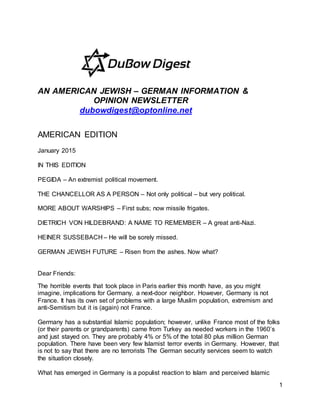 1
AN AMERICAN JEWISH – GERMAN INFORMATION &
OPINION NEWSLETTER
dubowdigest@optonline.net
AMERICAN EDITION
January 2015
IN THIS EDITION
PEGIDA – An extremist political movement.
THE CHANCELLOR AS A PERSON – Not only political – but very political.
MORE ABOUT WARSHIPS – First subs; now missile frigates.
DIETRICH VON HILDEBRAND: A NAME TO REMEMBER – A great anti-Nazi.
HEINER SUSSEBACH – He will be sorely missed.
GERMAN JEWISH FUTURE – Risen from the ashes. Now what?
Dear Friends:
The horrible events that took place in Paris earlier this month have, as you might
imagine, implications for Germany, a next-door neighbor. However, Germany is not
France. It has its own set of problems with a large Muslim population, extremism and
anti-Semitism but it is (again) not France.
Germany has a substantial Islamic population; however, unlike France most of the folks
(or their parents or grandparents) came from Turkey as needed workers in the 1960’s
and just stayed on. They are probably 4% or 5% of the total 80 plus million German
population. There have been very few Islamist terror events in Germany. However, that
is not to say that there are no terrorists The German security services seem to watch
the situation closely.
What has emerged in Germany is a populist reaction to Islam and perceived Islamic
 