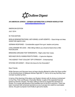 1
AN AMERICAN JEWISH – GERMAN INFORMATION & OPINION NEWSLETTER
dubowdigest@optonline.net
AMERICAN EDITION
JULY 2014
IN THIS EDITION
BERLIN DEMONSTRATIONS: ANTI-ISRAEL & ANTI-SEMITIC – Gaza brings out deep
seated hate against Jews
GERMAN RESPONSE – Considerable support from govt. leaders and press.
A BILLIONAIRE NO LESS – After killing millions you should at least show a little
financial profit.
BREEDING GROUND FOR TERRORISTS – Right under their noses.
NEO-NAZI ON EU HUMAN RIGHTS PANEL – A genuine disgrace.
THE AGENCY THAT COULDN’T SPY STRAIGHT – Embarrassing!
STAYING OR GOING? – What’s the future for the Chancellor?
Dear Friends:
While Germany and Germans have not been directly affected by either the Gaza conflict
or the shooting down of Malaysia Airlines Flight MH 17, that is not to say that they have
not been touched by them..
In terms of the downing of the plane over Eastern Ukraine with its obvious involvement
in it by Pres. Putin and Russia, Chancellor Merkel, in spite of the expected financial
losses by German industry, has been calling on the EU to expand the sanctions on
Russia. It’s a tough sell because of the possible harm to the EU’s economy. There has
been movement with enhanced sanctions so one must give her credit for a principled
stance, the guts to propose it and finally to get some results.
 