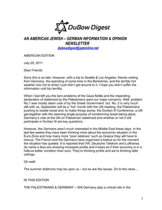 AN AMERICAN JEWISH – GERMAN INFORMATION & OPINION
                    NEWSLETTER
                         dubowdigest@optonline.net

AMERICAN EDITION

July 29, 2011

Dear Friends:

Sorry this is so late. However, with a trip to Seattle & Los Angeles, friends visiting
from Germany, the spending of some time in the Berkshires, and the terribly hot
weather (too hot to write) I just didn’t get around to it. I hope you didn’t suffer the
information void too terribly.

When I last left you the twin problems of the Gaza flotilla and the impending
declaration of statehood by the Palestinians were our major concerns. Well, problem
No.1 was mostly taken care of by the Greek Government but No. 2 is very much
still with us. September will be a “hot” month with the UN meeting, the Palestinians
pushing to isolate Israel and, to make things worse, the Durban III Conference, a UN
get-together with the seeming single purpose of condemning Israel taking place.
Germany’s vote at the UN on Palestinian statehood and whether or not it will
participate in Durban III are key questions.

However, the Germans aren’t much interested in the Middle East these days. In the
last few weeks they have been thinking more about the economic situation in the
Euro Zone and how many more “poor relatives” such as Greece they will have to
rescue. The French and the Germans have organized a bailout so for the moment
the situation has quieted. It is reported that VW, Deutsche Telekom and Lufthansa
(to name a few) are showing increased profits and it looks as if their economy is in a
helluva better condition than ours. They’re thinking profits and we’re thinking debt
ceilings.

Oh well!

The summer doldrums may be upon us – but so are the issues. On to the news…


IN THIS EDITION

THE PALESTINIANS & GERMANY – Will Germany play a critical role in the


                                                                                          1
 