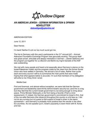 AN AMERICAN JEWISH – GERMAN INFORMATION & OPINION
                 NEWSLETTER
                    dubowdigest@optonline.net



AMERICAN EDITION

June 12, 2011

Dear friends:

I’m back! Neither E.coli nor too much wurst got me.

The trip to Germany with this year’s participants in the 31st annual AJC – Konrad
Adenauer Foundation Exchange Program was genuinely exciting. The group itself
was great (smart, articulate and deeply interested in German – Jewish relations) and
the program put together for us (Munich and Berlin) by Ingrid Garwels of the KAF
was outstanding.

We met with many people and heard a lot especially about Germany’s stance on the
Israel-Palestinian matter and the progress made by the Jews from the former Soviet
Union who have settled in Germany. We all took a lot of notes. Rather than quote
each and every source I will try to summarize the main points that were made
hoping that what appears below is accurate. I’m sure that members of my delegation
will write to me if they think I erred.

   Middle East

First and foremost, and almost without exception, we were told that the German
government and leadership stand firmly behind Israel’s security but, (and this is a big
but) they feel that the current Israeli government is not doing enough to bring about
peace. Prime Minister Netanyahu is far from being a favorite (That’s a kind
assessment). If, indeed, the German government’s commitment to Israel is firm, that
of the non-elite Germans (the citizenry) throughout the country is a lot less so. I did
not do any surveys but my guess is that support of Israel is down in the teens
somewhere – and Germany is probably more positive than the results in the other
EU countries. As one speaker put it, Israel’s popularity is down there with N. Korea
and Iran.




                                                                                     1
 