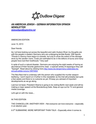 1
AN AMERICAN JEWISH – GERMAN INFORMATION OPINION
NEWSLETTER
dubowdigest@optonline.net
AMERICAN EDITION
June 13, 2013
Dear friends:
As I sit here looking out across the beautiful and calm Hudson River my thoughts are
with the people in eastern Germany who are undergoing terrible floods. DW reports
"Floods in Saxony have begun to subside, but only to show the extent of the damage
done by the swollen rivers. Costs are estimated to be in the billions of euros and many
people have lost their livelihoods." Very sad!
In spite of such a natural disaster, Germans are enjoying the eight weeks of having an
abundance of their favorite gastronomic treat - a special variety of asparagus they call
"Spargel". Read about by clicking here.http://www.dw.de/germany-celebrates-its-
annual-edible-ivory/a-16874063
The Neo-Nazi trial is underway with the person who supplied the murder weapon
testifying. I won't report on it further in this newsletter as the trial will probably last quite
a few weeks and there is no outcome as yet. I'll keep you advised of important
developments as we go along.
Last but not least, President Obama is going to be visiting Berlin next week and will be
making a major speech at the Brandenburg Gate. Keep an eye out for TV and general
media coverage.
Let's get on with the news...
IN THIS EDITION
THE CHANCELLOR: ANOTHER VIEW – Not everyone can love everyone – especially
in an election year.
A 5th
SUBMARINE: MORE IMPORTANT THAN TALK – Especially when it comes to
 